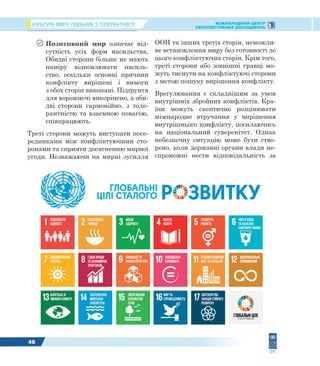 КУЛЬТУРА МИРУ: ПОСІБНИК З ТОЛЕРАНТНОСТІ МІЖНАРОДНИЙ ЦЕНТР
ПЕРСПЕКТИВНИХ ДОСЛІДЖЕНЬ
46
 Позитивний мир означає від-
сутність усіх форм насильства.
Обидві сторони більше не мають
наміру відновлювати насиль-
ство, оскільки основні причини
конфлікту вирішені і вимоги
з обох сторін виконані. Підґрунтя
для ворожнечі викорінено, а оби-
дві сторони гармонійно, з толе-
рантністю та взаємною повагою,
співпрацюють.
Треті сторони можуть виступати посе-
редниками між конфліктуючими сто-
ронами та сприяти досягненню мирної
угоди. Незважаючи на мирні зусилля
ООН та інших третіх сторін, неможли-
ве встановлення миру без готовності до
цього конфліктуючих сторін. Крім того,
треті сторони або зовнішні гравці мо-
жуть тиснути на конфліктуючі сторони
з метою пошуку вирішення конфлікту.
Врегулювання є складнішим за умов
внутрішніх збройних конфліктів. Кра-
їни можуть скептично розцінювати
міжнародне втручання у вирішення
внутрішнього конфлікту, посилаючись
на національний суверенітет. Однак
небезпечну ситуацію може бути ство-
рено, коли державні органи влади не-
спроможні нести відповідальність за
 