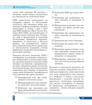 КУЛЬТУРА МИРУ: ПОСІБНИК З ТОЛЕРАНТНОСТІМІЖНАРОДНИЙ ЦЕНТР
ПЕРСПЕКТИВНИХ ДОСЛІДЖЕНЬ
47
захист своїх громадян. Як наслідок —
мільйони людей можуть постраждати
від насильства до закінчення війни.
ООН намагається зосередитися на
підтримці мирних та інклюзивних
суспільств, аби зменшити ризик роз-
гортання збройного конфлікту або його
поновлення. У зв’язку з цим у 2015
році ООН прийняла «Цілі Сталого Роз-
витку 2016–2030», що передбачають 17
амбітних цілей. Зокрема, ціль 16 пов’я-
зує мир із правосуддям та сильними
інституціями. Наприклад, обурення,
ворожнеча та насильство в багатьох
країнах, що розвиваються, можуть
бути зумовлені відсутністю правосуддя
та неможливістю державних установ
вирішувати суперечки між різними со-
ціальними групами.
Протягом багатьох десятиліть ООН є
платформою для розробки універсаль-
них інструментів із захисту прав люди-
ни, оскільки широкого визнання набув
той факт, що боротьба з дискримінаці-
єю може зміцнювати мирні суспільства
багатьма шляхами. Для захисту різних
соціальних груп Україна та більшість
інших країн підписали і ратифікували
такі конвенції про права людини26
:
 Міжнародний пакт про грома-
дянські та політичні права;
 Міжнародний пакт про економіч-
ні, соціальні і культурні права;
 Конвенція про ліквідацію всіх
форм дискримінації щодо жінок;
26
OHCHR. Ratification of Human Rights Treaties: Country Profile for Ukraine http://indicators.ohchr.org/
 Конвенція ООН про права дити-
ни;
 Конвенція про запобігання зло-
чину геноциду та покарання за
нього;
 Міжнародна конвенція про лік-
відацію всіх форм расової дис-
кримінації;
 Конвенція про припинення зло-
чину апартеїду та покарання за
нього;
 Конвенція про статус біженців;
 Конвенція про права осіб з інва-
лідністю;
 Конвенція проти катувань та ін-
ших жорстоких, нелюдських або
принижуючих гідність видів по-
водження та покарання;
 Міжнародна конвенція про за-
хист усіх осіб від насильницьких
зникнень.
Політики та дипломати зрозуміли, що
набагато дешевше зосередитися на за-
побіганні конфліктів, аніж втручатися
тоді, коли напруженість вже перерос-
ла у конфлікт. У зв’язку з цим дедалі
важливішим є усунення причин на-
пруженості, включаючи дискриміна-
цію, расизм і ксенофобію, та зміцнен-
ня правосуддя, інклюзивності й вза-
ємоповаги з метою побудови мирного
суспільства.
 