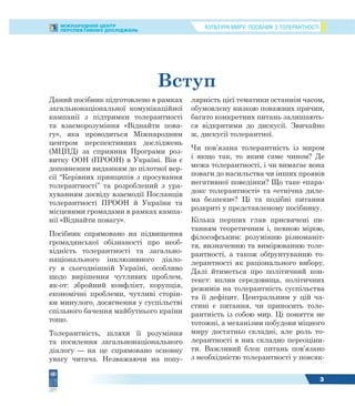 КУЛЬТУРА МИРУ: ПОСІБНИК З ТОЛЕРАНТНОСТІМІЖНАРОДНИЙ ЦЕНТР
ПЕРСПЕКТИВНИХ ДОСЛІДЖЕНЬ
3
Вступ
Даний посібник підготовлено в рамках
загальнонаціональної комунікаційної
кампанії з підтримки толерантності
та взаєморозуміння «Віднайти пова-
гу», яка проводиться Міжнародним
центром перспективних досліджень
(МЦПД) за сприяння Програми роз-
витку ООН (ПРООН) в Україні. Він є
доповненим виданням до пілотної вер-
сії “Керівних принципів з просування
толерантності” та розроблений з ура-
хуванням досвіду взаємодії Посланців
толерантності ПРООН й України та
місцевими громадами в рамках кампа-
нії «Віднайти повагу».
Посібник спрямовано на підвищення
громадянської обізнаності про необ-
хідність толерантності та загально-
національного інклюзивного діало-
гу в сьогоднішній Україні, особливо
щодо вирішення чутливих проблем,
як-от: збройний конфлікт, корупція,
економічні проблеми, чутливі сторін-
ки минулого, досягнення у суспільстві
спільного бачення майбутнього країни
тощо.
Толерантність, шляхи її розуміння
та посилення загальнонаціонального
діалогу — на це спрямовано основну
увагу читача. Незважаючи на попу-
лярність цієї тематики останнім часом,
обумовлену низкою поважних причин,
багато конкретних питань залишають-
ся відкритими до дискусії. Звичайно
ж, дискусії толерантної.
Чи пов’язана толерантність із миром
і якщо так, то яким саме чином? Де
межа толерантності, і чи вимагає вона
поваги до насильства чи інших проявів
негативної поведінки? Що таке «пара-
докс толерантності» та «етнічна диле-
ма безпеки»? Ці та подібні питання
розкриті у представленому посібнику.
Кілька перших глав присвячені пи-
танням теоретичним і, певною мірою,
філософським: розумінню різноманіт-
тя, визначенню та вимірюванню толе-
рантності, а також обґрунтуванню то-
лерантності як раціонального вибору.
Далі йтиметься про політичний кон-
текст: вплив середовища, політичних
режимів на толерантність суспільства
та її дефіцит. Центральним у цій ча-
стині є питання, чи приносить толе-
рантність із собою мир. Ці поняття не
тотожні, а механізми побудови міцного
миру достатньо складні, але роль то-
лерантності в них складно переоціни-
ти. Важливий блок питань пов’язано
з необхідністю толерантності у повсяк-
 