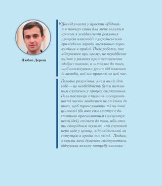 «Досвід участі у проекті «Віднай-
ти повагу» став для мене великим
кроком в усвідомленні реальних
процесів взаємодії з українськими
громадами заради загального поро-
зуміння в країні. Поле роботи, яке
відкрилося при цьому, не передбачає
оцінок у рамках протиставлення
«добре/погано», а штовхає до того,
щоб аналізувати уроки від кожного
із заходів, які ми провели за цей час.
Головне розуміння, яке я виніс для
себе — це необхідність бути актив-
ним слухачем у процесі спілкування.
Роль посланця з питань толерант-
ності часто зводилася не стільки до
того, щоб транслювати ті чи інші
цінності (бо вже сам статус є до-
статньо красномовним і акцентує
певні ідеї), скільки до того, аби ста-
ти своєрідним «вухом», чий слуховий
нерв веде у центр, відповідальний за
ситуацію в країні та світі. Людям,
з якими мені довелося спілкуватися,
відчували велику потребу вислови-
Любко Дереш
 