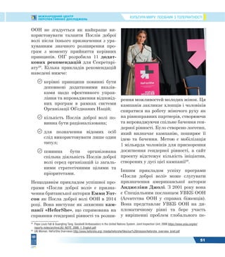 КУЛЬТУРА МИРУ: ПОСІБНИК З ТОЛЕРАНТНОСТІМІЖНАРОДНИЙ ЦЕНТР
ПЕРСПЕКТИВНИХ ДОСЛІДЖЕНЬ
51
ООН не згадується як найкраще ви-
користовувати таланти Послів доброї
волі після їхнього призначення з ура-
хуванням значного розширення про-
грам з моменту прийняття керівних
принципів. ОІГ розробила 11 додат-
кових рекомендацій для Секретарі-
ату28
. Кілька прикладів рекомендацій
наведені нижче:
 керівні принципи повинні бути
доповнені додатковими вказів-
ками щодо ефективного управ-
ління та впровадження відповід-
них програм в рамках системи
Організації Об’єднаних Націй;
 кількість Послів доброї волі по-
винна бути раціоналізована;
 для позначення відомих осіб
слід використовувати лише один
титул;
 повинна бути організована
спільна діяльність Послів доброї
волі серед організацій із загаль-
ними стратегічними цілями та
пріоритетами.
Нещодавнім прикладом успішної про-
грами «Посли доброї волі» є призна-
чення британської акторки Емми Уот-
сон як Посла доброї волі ООН в 2014
році. Вона виступає як захисник кам-
панії «HeforShe», що спрямована на
сприяння гендерної рівності та розши-
28
Papa Louis Fall & Guangting Tang. Goodwill Ambassadors in the United Nations System. Joint Inspection Unit, 2006 https://www.unjiu.org/en/
reports-notes/archive/JIU_NOTE_2006_1_English.pdf
29
UN Women. HeForShe Overviews http://www.heforshe.org/ /media/heforshe/files/our%20mission/heforshe_overview_brief.pdf
рення можливостей молодих жінок. Ця
кампанія закликає хлопців і чоловіків
спиратися на роботу жіночого руху як
на рівноправних партнерів, створюючи
та впроваджуючи спільне бачення ген-
дерної рівності. Було створено логотип,
який визначає кампанію, поширює її
ідею та бачення. Метою є мобілізація
1 мільярда чоловіків для прискорення
досягнення гендерної рівності, а сайт
проекту відстежує кількість ініціатив,
створених у дусі цієї кампанії29
.
Іншим прикладом успіху програми
«Посли доброї волі» може слугувати
призначення американської акторки
Анджеліни Джолі. З 2001 року вона
є Спеціальним посланцем УВКБ ООН
(Агентства ООН у справах біженців).
Вона представляє УВКБ ООН на ди-
пломатичному рівні та бере участь
у вирішенні проблем глобального пе-
 