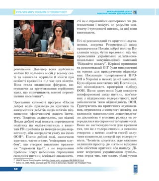 КУЛЬТУРА МИРУ: ПОСІБНИК З ТОЛЕРАНТНОСТІ МІЖНАРОДНИЙ ЦЕНТР
ПЕРСПЕКТИВНИХ ДОСЛІДЖЕНЬ
52
реміщення. Дотепер вона здійснила
майже 60 польових місій у всьому сві-
ті та написала журнали й книги про
особисті враження під час цих візитів.
Вона стала впливовою фігурою, ви-
ступаючи за врегулювання серйозних
криз, що спричиняють масові перемі-
щення населення30
.
Зростання кількості програм «Посли
доброї волі» призвело до критики та
академічних дебатів щодо шляхів під-
вищення ефективності даного інсти-
туту. Зокрема зазначалось, що відомі
Посли доброї волі можуть перетворити
політику на медіа-спектакль з вжит-
тям PR-прийомів та методів медіа-мар-
кетингу, аби зосередити увагу на ідеях
ООН31
. Посли доброї волі, зазначали
критики, часто стають “елітарним клу-
бом”, що створює оманливе вражен-
ня “перемоги ідей”, а не вирішення
проблем. Існує небезпека спрощення
складних питань, оскільки знаменито-
30
UNHCR Sepcial Envoy Angelina Jolie http://www.unhcr.org/pages/49c3646c56.html
31
Kellner, D., 2005. Media spectacle and the crisis of democracy. Boulder, CO: Paradigm Press.
сті не є справжніми експертами чи ди-
пломатами і можуть не розуміти кон-
тексту і чутливості питань, за які вони
виступають.
Усі ці рекомендації та критичні заува-
ження, зокрема Рекомендації щодо
призначення Послів доброї волі та По-
сланців миру, були враховані під час
проведення української загальнона-
ціональної комунікаційної кампанії
“Віднайти повагу”. Керівні принципи
та рекомендації ОІГ були використані
як основа для призначення відповід-
них Посланців толерантності ПРО-
ОН в Україні в межах даної кампанії.
Було обрано виключно тих Посланців,
які відповідають критеріям відбору
ООН. Після цього вони були повністю
поінформовані щодо питань, пов’яза-
них з підтримкою толерантності, щоб
забезпечити їхню відповідність ООН.
Ґрунтуючись на критичних зауважен-
нях, отриманих з минулого досвіду, ця
кампанія максимально деполітизува-
ла діяльність у власних рамках та зо-
середилася на сприянні толерантності.
Вона не застосовувалася для критики
тих, хто не є толерантними, а певніше
створена з метою знайти спосіб залу-
чити кожного до дискусії про толерант-
ність. Чесність цінується, але важливо
залишати простір, де ніхто не відчуває
себе об’єктом критики або нападу. Ді-
алог всередині українського суспіль-
ства серед тих, хто мають різні точки
 