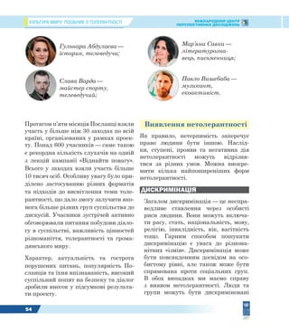 КУЛЬТУРА МИРУ: ПОСІБНИК З ТОЛЕРАНТНОСТІ МІЖНАРОДНИЙ ЦЕНТР
ПЕРСПЕКТИВНИХ ДОСЛІДЖЕНЬ
54
Протягом п’яти місяців Посланці взяли
участь у більше ніж 30 заходах по всій
країні, організованих у рамках проек-
ту. Понад 600 учасників — саме такою
є рекордна кількість слухачів на одній
з лекцій кампанії «Віднайти повагу».
Всього у заходах взяли участь більше
10 тисяч осіб. Особливу увагу було при-
ділено застосуванню різних форматів
та підходів до висвітлення теми толе-
рантності, що дало змогу залучити яко-
мога більше різних груп суспільства до
дискусій. Учасники зустрічей активно
обговорювали питання побудови діало-
гу в суспільстві, важливість цінностей
різноманіття, толерантності та грома-
дянського миру.
Характер, актуальність та гострота
порушених питань, популярність По-
сланців та їхня впізнаваність, високий
суспільний попит на безпеку та діалог
зробили внесок у підсумкові результа-
ти проекту.
Виявлення нетолерантності
Як правило, нетерпимість заперечує
право людини бути іншою. Наслід-
ки, ступені, прояви та негативна дія
нетолерантності можуть відрізня-
тися за різних умов. Можна виокре-
мити кілька найпоширеніших форм
нетолерантності.
ДИСКРИМІНАЦІЯ
Загалом дискримінація — це неспра-
ведливе ставлення через особисті
риси людини. Вони можуть включа-
ти расу, стать, національність, мову,
релігію, інвалідність, вік, вагітність
тощо. Гарним способом пошукати
дискримінацію є увага до різнома-
нітних «ізмів». Дискримінація може
бути повсякденним досвідом на осо-
бистому рівні, але також може бути
спрямована проти соціальних груп.
В обох випадках ми маємо справу
з виявом нетолерантності. Люди та
групи можуть бути дискриміновані
Гульнара Абдулаєва —
історик, телеведуча;
Слава Варда —
майстер спорту,
телеведучий;
Мар’яна Савка —
літературозна-
вець, письменниця;
Павло Вишебаба —
музикант,
екоактивіст.
 
