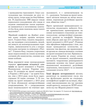 КУЛЬТУРА МИРУ: ПОСІБНИК З ТОЛЕРАНТНОСТІ МІЖНАРОДНИЙ ЦЕНТР
ПЕРСПЕКТИВНИХ ДОСЛІДЖЕНЬ
60
і громадянства («россияне»). Існує уза-
гальнення про «чеченців» як цілу ет-
нічну групу, котра воює на боці бойови-
ків. В українських ЗМІ вирази «люди
кавказького походження» або «люди зі
східною зовнішністю» також переваж-
но вживаються в негативному контек-
сті без будь-яких пояснень щодо такого
виділення33
.
Збройний конфлікт на Донбасі зумо-
вив появу певних проявів нетерпи-
мості. З одного боку, існують тверджен-
ня, що надмірно узагальнюють людей,
які живуть на неконтрольованих тери-
торіях, звинувачуючи їх усіх у сепара-
тистських настроях та співпраці з Росі-
єю34
. З іншого боку, існують стереотипи
щодо переселенців на основі вуличних
злочинів або шпигунства, скоєних пев-
ними особами.
Мова ворожнечі може опосередковано
сприяти зростанню кількості зло-
чинів на ґрунті ненависті в Україні.
Національна поліція України вия-
вила 79 злочинів на ґрунті ненависті
в Україні у 2015 році — це вдвічі біль-
ше, ніж у 2014 році, коли було зареє-
стровано 33 таких злочини. З 79 зло-
чинів на ґрунті ненависті у 2015 році
43 були обумовлені антирелігійними
упередженнями, 24 — упередженням
щодо національності чи етнічної при-
33
Звіт за результатами моніторингу мови ворожнечі в українських ЗМІ [2014]. Проект «Без кордонів»/ ГО «Соціальна дія» http://noborders.org.
ua/wp-content/uploads/2015/11/hatespeech_report_NoBorders_2015.pdf
34
Показати війну … війною. Газета «День», 16 червня, 2017 https://day.kyiv.ua/uk/article/media/pokazaty-viynu-viynoyu
35
Національна поліція України, 26.02.16 http://www.npu.gov.ua/uk/publish/article/1830725
36
OSCE ODIHR. Hate crime reporting. Ukraine http://hatecrime.osce.org/ukraine
37
Кримінальний кодекс України (в редакції станом на 10.07.17) http://zakon2.rada.gov.ua/laws/show/2341–14
належності, 4 — антисемітизмом та
3 — расизмом. Злочини на ґрунті нена-
висті містили напади на місця покло-
ніння, перешкоди релігійним практи-
кам, вбивства тощо35
.
Проте організації громадянського су-
спільства відзначають набагато біль-
ше кримінальних правопорушень на
основі негативного ставлення до гомо-
сексуалізму, антирелігійної упередже-
ності, расизмі та гомофобії. Зокрема,
вони зібрали дані про 213 злочинів на
ґрунті ненависті в 2015 році36
. Різниця
між офіційною інформацією і тією, яку
надає громадянське суспільство, зу-
мовлена тим фактом, що правоохорон-
ні органи не завжди визнають злочини
на ґрунті ненависті як такі. Криміналь-
ний кодекс України не згадує злочи-
ни на ґрунті ненависті, передбачаючи
натомість «порушення рівноправності
громадян залежно від їхньої расової,
національної належності, релігійних
переконань, інвалідності та за іншими
ознаками» (стаття 161)37
.
Інші форми нетерпимості містять
расистські та шовіністичні гасла під
час футбольних матчів на стадіонах,
ксенофобські графіті на вулицях, обра-
зливі висловлювання під час масових
акцій протесту, напади на ЛГБТ-спіль-
ноти під час Маршів рівності тощо.
 