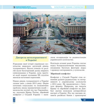 КУЛЬТУРА МИРУ: ПОСІБНИК З ТОЛЕРАНТНОСТІМІЖНАРОДНИЙ ЦЕНТР
ПЕРСПЕКТИВНИХ ДОСЛІДЖЕНЬ
61
Джерела нетолерантності
в Україні
Упродовж своєї історії українське сус-
пільство виявляло достатній рівень
толерантності. Багато етносів та релі-
гій мали багаторічний досвід мирного
співіснування в Україні, хоча трагіч-
ні події першої половини XX століття
вносили негативні корективи.
Однак рівень толерантності в Україні
зазнав змін з кінця 2013 року. Окрім
поточних соціальних та економічних
проблем, низка травматичних подій —
насильство поліції під час Євромайда-
ну, окупація Криму Росією, збройний
конфлікт у Східній Україні — поси-
лили поляризацію та радикалізацію
українського суспільства.
Оскільки останні роки Україна постає
перед безпрецедентними викликами,
поєднання багатьох факторів якраз
і провокує нетерпимість у суспільстві.
Збройний конфлікт
Конфлікт у Східній Україні став ос-
новним рушієм радикалізму та нетер-
пимості в українському суспільстві
з 2014 року. Це проявляється у бага-
тьох формах. Природно, що анексія
Криму та збройний конфлікт на Дон-
басі значно посилили антиросійські
настрої в Україні. Під час масових мі-
тингів російські банки і транспортні
 