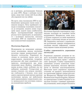 КУЛЬТУРА МИРУ: ПОСІБНИК З ТОЛЕРАНТНОСТІМІЖНАРОДНИЙ ЦЕНТР
ПЕРСПЕКТИВНИХ ДОСЛІДЖЕНЬ
63
ся в регіонах, розташованих близько
до зони АТО. Люди є особливо чутли-
вими, якщо їхні члени сім’ї були вбиті
або поранені під час війни.
По-третє, між учасниками АТО та при-
ймаючими громадами також може ви-
никати напруга. Хоча приймаючі гро-
мади в основному позитивно ставлять-
ся до ветеранів, існують певні стерео-
типи щодо агресії серед комбатантів.
Проте посттравматичний стресовий
розлад часто призводить до домашньо-
го і вуличного насильства, оскільки
учасники АТО не отримують достат-
ньої психологічної підтримки.
Політична боротьба
Незважаючи на нещодавні демокра-
тичні досягнення, низька політична
культура сприяє радикалізації укра-
їнського суспільства. Українські по-
літики та політичні групи часто ви-
користовують лінгвістичні, історичні,
регіональні або інші відмінності (на-
приклад, законопроекти про мови,
ініціативи щодо Донбасу, переймену-
вання вулиць тощо), особливо під час
виборчих кампаній. Суперечливі рі-
шення ставлять під загрозу внутріш-
ню стабільність і безпеку, хоча вони
дають короткострокові вигоди окремим
політичним групам, які мобілізують
своїх прихильників і відволікають ува-
гу громадськості від поточних соціаль-
но-економічних проблем.
Політична боротьба перетворила укра-
їнських політиків на основних носіїв
нетерпимості. Наприклад, вони деда-
лі більше вдаються до мови ворожнечі
та бійок у публічних місцях як методів
PR. Інциденти, пов’язані з українськи-
ми політиками, швидко поширюються
засобами масової інформації, стаючи
популярною темою щоденних розмов.
Слабка спроможність державних
інституцій
Українські державні установи не мо-
жуть належним чином забезпечувати
безпеку та захищати права і свободи
своїх громадян. Слабка спроможність
державних установ зумовлена поши-
ренням корупцією, низькою ефектив-
ністю та високою заполітизованістю.
Внаслідок цього українські державні
установи, як правило, наштовхуються
на критичний дефіцит довіри населен-
ня. Наприклад, Збройні сили України,
НаціональнагвардіяУкраїни,Держав-
на прикордонна служба України та па-
трульна поліція є єдиними державни-
ми установами, яким довіряє більшість
 