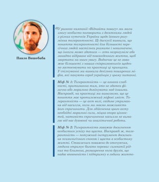 «У рамках кампанії «Віднайти повагу» ми мали
змогу особисто поговорити з десятками людей
з різних куточків України щодо їхнього розу-
міння толерантності. Ці дискусії виявили, що
поняття толерантності для більшості пере-
січних людей настільки розмите і невизначене,
що інколи може здатися — геть незрозуміле або
занадто відірване від повсякденного життя, щоб
звертати на нього увагу. Водночас це не зава-
жає більшості з наших співрозмовників щоден-
но застосовувати на практиці ці принципи.
У спілкуванні ми виявили декілька поширених мі-
фів, які панують серед українців у цьому питанні.
Міф № 1: Толерантність — це ознака слаб-
кості, притаманна тим, хто не здатен фі-
зично або морально домінувати над іншими.
Насправді, на практиці ми виявляємо, що це
поняття має протилежний міфові зміст. То-
лерантність — це акт волі, свідоме утриман-
ня від насилля, коли ми маємо можливість
його спричинити. Для здійснення цього акту
необхідні моральні сили, міцна опора ціннос-
тей, натомість спричинення насилля не вима-
гає від нас духовної чи аналітичної роботи.
Міф № 2: Толерантність заважає досягненню
особистого успіху та щастя. Насправді ж, толе-
рантність — потужний інструмент досягнен-
ня психологічного спокою і щастя в особистому
житті. Ставлячись поважно до оточуючих,
людина отримує багато переваг: симпатії рід-
них та близьких, розширення кола друзів, що
надає впевненість і підтримку в години життє-
Павло Вишебаба
 