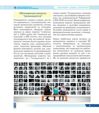 КУЛЬТУРА МИРУ: ПОСІБНИК З ТОЛЕРАНТНОСТІМІЖНАРОДНИЙ ЦЕНТР
ПЕРСПЕКТИВНИХ ДОСЛІДЖЕНЬ
5
Обговорення поняття
“різноманіття”
Різноманіття є одним із понять, які ча-
сто вживаються у сьогоднішньому лек-
сиконі громадських активістів, учених,
політиків, журналістів та оглядачів.
Його популярність, ймовірно, набли-
жається до рівня поняття “глобаліза-
ція” в 1980-х роках або “зіткнення ци-
вілізацій” в XXI столітті. Але ситуація
ускладнюється тим, що поняття “різно-
маніття” охоплює безліч проявів, вклю-
чаючи, зокрема, расу, національність,
стать, соціальну орієнтацію, обмежені
фізичні можливості, релігію, вік, клас,
соціальну нерівність та дискримінацію.
Усе це так чи інакше пов’язане з різно-
маніттям. Обговорення поняття “різ-
номаніття”, як і “толерантність”, не є
чимось новим. Толерантність зазвичай
пов’язують з релігійними війнами в Єв-
ропі, що супроводжували Реформацію
у XVI–XVII століттях. Вікові конфлікти,
включаючи жорсткі громадянські вій-
ни, вилились у релігійні компроміси,
засновані на принципах толерантності.
Релігійне різноманіття стало одним із
фундаментальних досягнень і стандар-
том для цивілізованих держав.
Однак найбільша хвиля інтересу до
різноманіття виникла в середині XX
століття. Найпевніше, це пов’язано
з деколонізацією та громадськими
кампаніями, які спиралися на пробле-
ми ідентичності та захищали права
жінок, расових меншин та осіб з не-
традиційною сексуальною орієнтацією.
Всі ці кампанії вимагали прийняття,
 