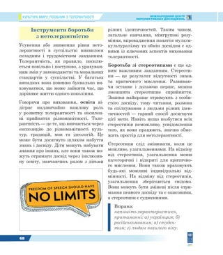 КУЛЬТУРА МИРУ: ПОСІБНИК З ТОЛЕРАНТНОСТІ МІЖНАРОДНИЙ ЦЕНТР
ПЕРСПЕКТИВНИХ ДОСЛІДЖЕНЬ
68
Інструменти боротьби
з нетолерантністю
Усунення або зниження рівня нето-
лерантності в суспільстві виявилося
складним і трудомістким завданням.
Толерантність, як правило, посилю-
ється повільно і поступово, з урахуван-
ням змін у законодавстві та моральних
стандартів у суспільстві. У багатьох
випадках воно повинно буквально ви-
ховуватися, що може зайняти час, що
дорівнює життю одного покоління.
Говорячи про виховання, освіта ві-
діграє надзвичайно важливу роль
у розвитку толерантності та посилен-
ні прийняття різноманітності. Толе-
рантність — це те, що вивчається через
експозицію до різноманітності куль-
тур, традицій, мов та ідеологій. Це
може бути досягнуто шляхом набуття
знань і досвіду. Діти можуть набувати
знання про інших, але вони також мо-
жуть отримати досвід через інклюзив-
ну освіту, навчаючись разом з дітьми
різних ідентичностей. Таким чином,
загальне навчання, міжгрупові розу-
міння, впровадження поняття мульти-
культуралізму та обмін досвідом є од-
ними із ключових аспектів виховання
толерантності.
Боротьба зі стереотипами є ще од-
ним важливим завданням. Стереоти-
пи — це результат відсутності знань
та критичного мислення. Розвиваю-
чи останнє і долаючи перше, можна
зменшити стереотипне сприйняття.
Знання найкраще отримують з особи-
стого досвіду, тому читання, розмова
та спілкування з людьми різних іден-
тичностей — гарний спосіб досягнути
цієї мети. Навіть якщо позбутися всіх
стереотипів неможливо, усвідомлення
того, як вони працюють, значно обме-
жить простір для нетолерантності.
Стереотипи слід змінювати, коли це
можливо, узагальненнями. На відміну
від стереотипів, узагальнення менш
категоричні і відкриті для критично-
го мислення. Вони також враховують
будь-які можливі індивідуальні від-
мінності. На відміну від стереотипів,
узагальнення зберігаються свідомо.
Вони можуть бути змінені після отри-
мання певного досвіду та є описовими,
а стереотипи є судженнями.
Вправа:
напишіть характеристики,
притаманні: а) українцям; б)
російськомовним; в) студен-
там; г) людям похилого віку.
 