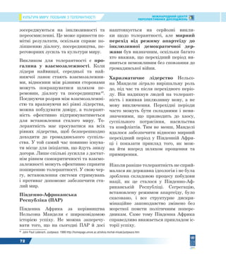 КУЛЬТУРА МИРУ: ПОСІБНИК З ТОЛЕРАНТНОСТІ МІЖНАРОДНИЙ ЦЕНТР
ПЕРСПЕКТИВНИХ ДОСЛІДЖЕНЬ
72
зосереджуються на інклюзивності та
переосмисленні. Це може принести по-
мітні результати, оскільки сприяє по-
ліпшенню діалогу, посередництва, пе-
реговорних зусиль та культури миру.
Викликом для толерантності є про-
галина у взаємозалежності. Коли
лідери найвищої, середньої та най-
нижчої ланок стають взаємозалежни-
ми, відносини між різними сторонами
можуть покращуватися шляхом пе-
ремовин, діалогу та посередництва49
.
Поєднуючи розрив між взаємозалежні-
стю та враховуючи всі рівні лідерства,
можна побудувати довіру, а толерант-
ність ефективно підтримуватиметься
для встановлення сталого миру. То-
лерантність має просуватися на всіх
рівнях лідерства, щоб безперешкодно
доходити до громадянського суспіль-
ства. У той самий час повинно існува-
ти місце для ініціатив, що йдуть знизу
догори. Лише спільні зусилля з достат-
нім рівнем самокритичності та взаємо-
залежності можуть ефективно сприяти
поширенню толерантності. У свою чер-
гу, встановлення системи стримувань
і противаг допоможе забезпечити ста-
лий мир.
Південно-Африканська
Республіка (ПАР)
Південна Африка за керівництва
Нельсона Мандели є широковідомою
історією успіху. Не можна заперечу-
вати того, що на сьогодні ПАР й досі
49
John Paul Lederach. Justpeace. 1999 http://homepage.univie.ac.at/silvia.michal-misak/justpeace.htm
наштовхується на серйозні викли-
ки щодо толерантності, але мирний
перехід від режиму апартеїду до
інклюзивної демократичної дер-
жави був визначним, оскільки багато
хто вважав, що перехідний період ви-
явиться неможливим без сповзання до
громадянської війни.
Харизматичне лідерство Нельсо-
на Мандели зіграло вирішальну роль
до, під час та після перехідного періо-
ду. Він надихнув людей на толерант-
ність і вживав інклюзивну мову, а не
мову виключення. Перехідні періоди
часто можуть бути складними і неви-
значеними, що призводить до хаосу,
суспільного потрясіння, насильства
та конфліктів. Тим не менш, Манделі
вдалося забезпечити відносно мирний
перехідний період у Південній Афри-
ці і показати приклад того, як мож-
на йти вперед шляхом прощення та
примирення.
Ніколи раніше толерантність не сприй-
малася як державна ідеологія і не була
зроблена складовою процесу побудови
нації, як це сталося у Південно-Аф-
риканській Республіці. Сегрегацію,
встановлену режимом апартеїду, було
скасовано, і все структурне дискри-
мінаційне законодавство змінено без
жорсткої помсти політичним попере-
дникам. Саме тому Південна Африка
справедливо вважається прикладом іс-
торії успіху.
 