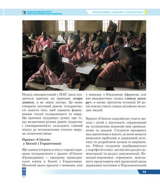 КУЛЬТУРА МИРУ: ПОСІБНИК З ТОЛЕРАНТНОСТІМІЖНАРОДНИЙ ЦЕНТР
ПЕРСПЕКТИВНИХ ДОСЛІДЖЕНЬ
73
Підхід, використаний у ПАР, іноді під-
дається критиці як принцип згори
донизу, а не знизу нагору. Це може
створити штучний рівень толерантно-
сті замість того, щоб сприяти форму-
ванню сталої толерантності та миру.
Ця критика підтримує думку про те,
що включення різних рівнів лідерства
і самокритичність складають єдиний
підхід до встановлення сталого миру,
як зазначено вище.
Проект «Citizen»
у Боснії і Герцеговині
Ще однією історією успіху у справі спри-
яння толерантності є проект «Citizen»
(Громадянин) — програма громадян-
ської освіти в Боснії і Герцеговині.
Масштаб цього проекту є меншим, ніж
у випадку з Південною Африкою, але
він використовує підхід «знизу наго-
ру», в якому протягом останніх 20 ро-
ків взяли участь понад мільйона моло-
дих людей.
Проект «Citizen» передбачає участь мо-
лоді і дітей у діяльності, спрямованій
на поліпшення відносин між громадя-
нами та урядом. Студенти працюють
над проектами в школі, де вони можуть
виявляти проблеми в державній полі-
тиці та розробляти шляхи їх вирішен-
ня. Робота студентів відображається
у портфоліо класу, що містить розділ де-
монстрації та розділ документації. Ко-
манди-переможці отримують можли-
вість представити свої пропозиції щодо
державної політики в Парламентській
 
