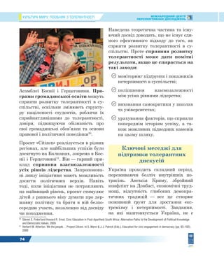 КУЛЬТУРА МИРУ: ПОСІБНИК З ТОЛЕРАНТНОСТІ МІЖНАРОДНИЙ ЦЕНТР
ПЕРСПЕКТИВНИХ ДОСЛІДЖЕНЬ
74
Асамблеї Боснії і Герцеговини. Про-
грами громадянської освіти можуть
сприяти розвитку толерантності в су-
спільстві, оскільки змінюють структу-
ру націленості студентів, роблячи їх
сприйнятливішими до толерантності,
довіри, підвищуючи обізнаність про
свої громадянські обов’язки та основи
правової і політичної поведінки50
.
Проект «Citizen» реалізується в різних
регіонах, але найбільших успіхів було
досягнуто на Балканах, зокрема в Бос-
нії і Герцеговині51
. Він — гарний при-
клад сприяння взаємозалежності
усіх рівнів лідерства. Запропонова-
ні знизу ініціативи мають можливість
досягти політичних верхів. Навіть
тоді, коли ініціативи не потрапляють
на найвищий рівень, проект стимулює
дітей з раннього віку думати про дер-
жавну політику та брати в ній безпо-
середню участь, незалежно від досвіду
чи походження.
50
Steven E. Finkel and Howard R. Ernst. Civic Education in Post-Apartheid South Africa: Alternative Paths to the Development of Political Knowledge
and Democratic Values. 2005
51
Herbert M. Atherton. We the people… Project Citizen. In S. Mann & J.J. Patrick (Eds.), Education for civic engagement in democracy (pp. 93–102).
2000
Наведена теоретична частина та існу-
ючий досвід доводять, що не існує єди-
ного ефективного підходу до того, як
сприяти розвитку толерантності в су-
спільстві. Проте сприяння розвитку
толерантності може дати помітні
результати, якщо це спирається на
такі заходи:
 моніторинг підґрунтя і показників
нетерпимості в суспільстві;
 поліпшення взаємозалежності
між усіма рівнями лідерства;
 виховання самокритики у школах
та університетах;
 урахування факторів, що сприяли
попереднім історіям успіху, а та-
кож можливих підводних каменів
на цьому шляху.
Ключові меседжі для
підтримки толерантних
дискусій
Україна проходить складний період,
переживаючи безліч внутрішніх по-
трясінь. Анексія Криму, збройний
конфлікт на Донбасі, економічні труд-
нощі, відсутність глибоких демокра-
тичних традицій — все це створює
поживний ґрунт для зростання екс-
тремізму і нетерпимості. Завдання,
на які наштовхується Україна, не є
 