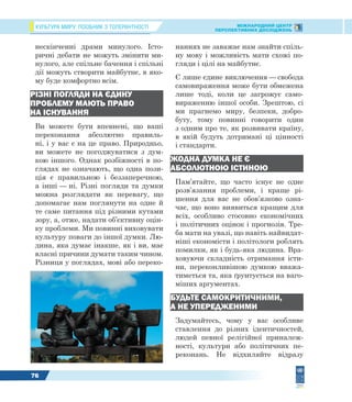 КУЛЬТУРА МИРУ: ПОСІБНИК З ТОЛЕРАНТНОСТІ МІЖНАРОДНИЙ ЦЕНТР
ПЕРСПЕКТИВНИХ ДОСЛІДЖЕНЬ
76
нескінченні драми минулого. Істо-
ричні дебати не можуть змінити ми-
нулого, але спільне бачення і спільні
дії можуть створити майбутнє, в яко-
му буде комфортно всім.
РІЗНІ ПОГЛЯДИ НА ЄДИНУ
ПРОБЛЕМУ МАЮТЬ ПРАВО
НА ІСНУВАННЯ
Ви можете бути впевнені, що ваші
переконання абсолютно правиль-
ні, і у вас є на це право. Природньо,
ви можете не погоджуватися з дум-
кою іншого. Однак розбіжності в по-
глядах не означають, що одна пози-
ція є правильною і беззаперечною,
а інші — ні. Різні погляди та думки
можна розглядати як перевагу, що
допомагає нам поглянути на одне й
те саме питання під різними кутами
зору, а, отже, надати об’єктивну оцін-
ку проблеми. Ми повинні виховувати
культуру поваги до іншої думки. Лю-
дина, яка думає інакше, як і ви, має
власні причини думати таким чином.
Різниця у поглядах, мові або переко-
наннях не заважає нам знайти спіль-
ну мову і можливість мати схожі по-
гляди і цілі на майбутнє.
Є лише єдине виключення — свобода
самовираження може бути обмежена
лише тоді, коли це загрожує само-
вираженню іншої особи. Зрештою, сі
ми прагнемо миру, безпеки, добро-
буту, тому повинні говорити один
з одним про те, як розвивати країну,
в якій будуть дотримані ці цінності
і стандарти.
ЖОДНА ДУМКА НЕ Є
АБСОЛЮТНОЮ ІСТИНОЮ
Пам’ятайте, що часто існує не одне
розв’язання проблеми, і краще рі-
шення для вас не обов’язково озна-
чає, що воно виявиться кращим для
всіх, особливо стосовно економічних
і політичних оцінок і прогнозів. Тре-
ба мати на увазі, що навіть найвидат-
ніші економісти і політологи роблять
помилки, як і будь-яка людина. Вра-
ховуючи складність отримання істи-
ни, переконливішою думкою вважа-
тиметься та, яка ґрунтується на ваго-
міших аргументах.
БУДЬТЕ САМОКРИТИЧНИМИ,
А НЕ УПЕРЕДЖЕНИМИ
Задумайтесь, чому у вас особливе
ставлення до різних ідентичностей,
людей певної релігійної приналеж-
ності, культури або політичних пе-
реконань. Не відхиляйте відразу
 