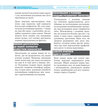 КУЛЬТУРА МИРУ: ПОСІБНИК З ТОЛЕРАНТНОСТІМІЖНАРОДНИЙ ЦЕНТР
ПЕРСПЕКТИВНИХ ДОСЛІДЖЕНЬ
79
нашій здатності розуміти один одного
і для досягнення розуміння має бути
прагнення до цього.
Дуже важливо висловлювати свою
точку зору коректно, щоб уникнути
безглуздих конфліктів. Не слід дава-
ти волю негативним емоціям — таким
як гнів або страх, і пам’ятайте, що по-
трібно поважати один одного. Емоції
можуть бути задіяні для підтримки
вашої думки, але основні аргументи
повинні ґрунтуватися на фактах.
ВМІННЯ ДОСЛУХАТИСЬ
ДО ІНШИХ ЗАПОБІГАЄ
МАЙБУТНІМ КОНФЛІКТАМ
Дослухатись до думки інших не оз-
начає, що ви відхиляєтесь від вашої
власної позиції. Навпаки, визнання
іншої точки зору дає змогу поглянути
на одні й ті самі речі в іншому світ-
лі. Розуміння позиції іншої людини
дозволяє створити атмосферу довіри,
яка, в свою чергу, допоможе запобігти
потенційним конфліктам між людь-
ми з протилежними поглядами.
СПІЛКУВАННЯ З РІЗНИМИ
ЛЮДЬМИ РОЗШИРЮЄ СВІТОГЛЯД
Спілкування з різними людьми
(за етнічною приналежністю, релі-
гійними чи політичними поглядами,
культурними вподобаннями) допомо-
же вам розширити ваше сприйняття
світу. Взаємодіючи з різними людь-
ми, ви дізнаєтеся більше про світ, і це
може, в свою чергу, сприяти вашому
духовному зростанню. Крім того, ви
зможете розширити своє коло зна-
йомств, зустріти нових друзів, дізна-
тися про нові перспективи професій-
ного росту та місця відпочинку.
ДАВАЙТЕ ВЧИТИСЯ
ОДИН В ОДНОГО
Хоча кожна нація має власні про-
блеми, важливо порівнювати різні
ситуації. Обмін досвідом інших кра-
їн і розуміння того, як вони борються
з нетерпимістю, допоможуть знайти
підхід, прийнятний для всіх зацікав-
лених сторін в Україні.
 