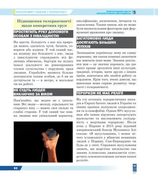 КУЛЬТУРА МИРУ: ПОСІБНИК З ТОЛЕРАНТНОСТІ МІЖНАРОДНИЙ ЦЕНТР
ПЕРСПЕКТИВНИХ ДОСЛІДЖЕНЬ
82
Підвищення толерантності
щодо конкретних груп
ПРОСТЯГНІТЬ РУКУ ДОПОМОГИ
ОСОБАМ З ІНВАЛІДНІСТЮ
На щастя, більшість з нас від приро-
ди мають здатність чути, бачити, го-
ворити або ходити. У той самий час,
на відміну від більшості з нас, люди
з інвалідністю страждають від фі-
зичних обмежень, бар’єрів на шляху
їхньої діяльності як рівноправних
членів суспільства і порушень прав
людини. Спробуйте якомога більше
допомагати таким особам, де б ви не
зустрічали їх — в метро, в магазині
чи на роботі.
НЕ СУДІТЬ ЛЮДЕЙ
ВИКЛЮЧНО ЗА ВІКОМ
Пам’ятайте, що жоден не є ідеаль-
ним. Всі люди — молоді, середнього чи
старшого віку — мають свої сильні та
слабкі сторони. У той самий час кож-
на людина має унікальний характер,
кваліфікацію, досягнення, інтереси та
захоплення. Таким чином, вік не може
бути визначальним фактором при фор-
муванні враження про людину.
БАГАТОМОВНІ ЛЮДИ
ДОСЯГАЮТЬ БІЛЬШИХ
УСПІХІВ
Захищаючи українську мову як єдину
державну, ми також повинні заохотити
вас вивчати інші мови. Знання декіль-
кох мов — це значна перевага, що дає
змогу краще зрозуміти інші культури,
традиції, історію, мати друзів з інших
країн, навчатися або знайти роботу за
кордоном. Крім того, вчені довели, що
вивчення мови сприяє розвитку твор-
чості і толерантності.
ТЕРОРИЗМ НЕ МАЄ РЕЛІГІЇ
На тлі останніх терористичних напа-
дів в Європі багато людей в Україні та
інших країнах відчували упереджен-
ня та ісламофобію. Однак 99% мусуль-
ман або інших віруючих заперечують
насильство та висловлюють солідар-
ність з жертвами тероризму. Після
атак у Парижі в 2015 році відомий
американський боксер Мухаммед Алі
сказав: «Я мусульманин, і немає ні-
чого ісламського у вбивстві невинних
людей у Парижі, Сан-Бернардіно чи
будь-де у світі. Справжні мусульмани
знають, що жорстоке насильство так
званих ісламських джихадистів супе-
речить основоположним догмам нашої
релігії».
 