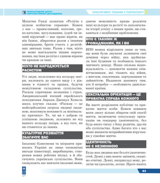 КУЛЬТУРА МИРУ: ПОСІБНИК З ТОЛЕРАНТНОСТІМІЖНАРОДНИЙ ЦЕНТР
ПЕРСПЕКТИВНИХ ДОСЛІДЖЕНЬ
83
Махатма Ганді зазначав: «Релігія є
цілком особистою справою». Кожен
з нас — православний, католик, гре-
ко-католик, мусульманин, іудей чи ін-
ший віруючий — має право вірити, як
він бажає, збиратися разом з іншими
одновірцями, брати участь у релігій-
них звичаях тощо. Разом з тим, ніхто
не може нав’язувати іншим переко-
нання, що їхня релігія є єдиною вірною
чи кращою за інші.
НІХТО НЕ НАРОДЖУЄТЬСЯ
РАСИСТОМ
Усі люди, незалежно від кольору шкі-
ри, належать до одного виду і є рів-
ними в гідності та правах, будучи
невід’ємною складовою суспільства.
Расизм спричиняє незнання і страх.
Американський вчений єврейського
походження Авраам Джошуа Хешель
якось влучно сказав: «Расизм — це
найсерйозніша загроза людині люди-
ною, максимум ненависті за мінімаль-
ну причину». Те, чи ви є доброю та
успішною людиною, залежить не від
вашого кольору шкіри, а від того, як
ви ставитеся до інших.
КУЛЬТУРНЕ РОЗМАЇТТЯ
ЗБАГАЧУЄ ВАС
Іноземні бізнесмени та мігранти при-
носять Україні не лише економічні
вигоди (інвестиції, виробництво, ство-
рення нових робочих місць), а й зба-
гачують українське суспільство. Вони
спонукають вас вивчати іноземні мови,
даючи можливість краще розуміти
інші культури та релігії та запозичува-
ти історії успіху з інших країн, що сти-
каються з подібними проблемами.
ВПО Є ТАКИМИ Ж
ГРОМАДЯНАМИ, ЯК І ВИ
ВПО можна відрізняти лише за тим,
що вони були змушені залишити свої
домівки через війну, яка зруйнува-
ла їхні будинки та позбавила їхнього
звичного доходу. Наша спільна відпо-
відальність — допомогти нашим спів-
вітчизникам, які тікають від війни,
з житлом, опаленням, харчуванням та
зайнятістю. Надавати допомогу тим,
хто її потребує — особливість цивілізо-
ваної країни.
СЕКСУАЛЬНА ОРІЄНТАЦІЯ — ЦЕ
ПРИВАТНА СПРАВА КОЖНОГО
Ви маєте розрізняти публічне та при-
ватне життя особи. Кожен повинен
мати змогу вільно обирати свій спосіб
життя, включаючи сексуальну орієн-
тацію чи гендерну ідентичність, без
будь-якого тиску з боку родичів, друзів
або суспільства. Адже багато хто з вас
може вважати неприйнятним втручан-
ня у сімейне життя.
ІДЕНТИЧНІСТЬ
НЕ Є НЕЗМІННОЮ
Будь-яка людина має безліч ідентично-
стей. Деякі з них важче змінити, скажі-
мо етнічні. Деякі, наприклад мову, ре-
лігію чи ідеологію, легше. Проте навіть
 