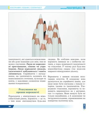 КУЛЬТУРА МИРУ: ПОСІБНИК З ТОЛЕРАНТНОСТІ МІЖНАРОДНИЙ ЦЕНТР
ПЕРСПЕКТИВНИХ ДОСЛІДЖЕНЬ
84
ідентичності, які здаються неможливи-
ми або дуже важкими для змін, тим не
менш є гнучкими. Люди не народже-
ні християнами, лівими чи укра-
їнцями. Люди народжені людьми,
ідентичності набуваються і навіть
змінюються. Сприйняття і нагаду-
вання, що ідентичність залежить від
навколишнього оточення, культури та
освіти, є важливим елементом підви-
щення толерантності.
Реагування на
прояви ворожнечі
Переходячи з міжгрупового на міжо-
собистісний рівень, ворожість — це те,
з чим може зіштовхнутися будь-яка
людина. Це особливо важливо, коли
ворожість виникає не з особистих мо-
тивів, а через відмінності ідентичності
чи ставлення. У такому разі будь-яка
міжособистісна сварка стає моделлю
ширшого міжгрупового діалогу.
Ворожнеча є виявом сильних нега-
тивних почуттів. В основному вона
ґрунтується на сприйнятті інших, але
іноді може бути пов’язана з їхньою іс-
торією, ідеями та ідентичністю. Упе-
реджене ставлення, ворожнеча та не-
нависть виражаються як у риториці,
так і в справах. Вони можуть бути не
тільки емоційними, а й захисними чи
інструментальними, спрямованими на
конкретну політичну ціль.
 