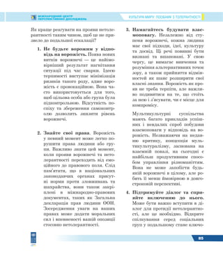 КУЛЬТУРА МИРУ: ПОСІБНИК З ТОЛЕРАНТНОСТІМІЖНАРОДНИЙ ЦЕНТР
ПЕРСПЕКТИВНИХ ДОСЛІДЖЕНЬ
85
Як краще реагувати на прояви нетоле-
рантності таким чином, щоб це не при-
звело до подальшої ескалації?
1. Не будьте ворожим у відпо-
відь на ворожість. Поява нових
витків ворожнечі — це найімо-
вірніший результат нагнітання
ситуації під час сварки. Ідеєю
терпимості виступає мінімізація
ризиків такого роду, адже воро-
жість є провокаційною. Вона ча-
сто використовується для того,
щоб цільова особа або група була
підконтрольною. Відсутність по-
спіху та збереження самоконтр-
олю дозволить знизити рівень
ворожнечі.
2. Знайте свої права. Ворожість
у певний момент може легко по-
рушити права людини або гру-
пи. Важливо знати цей момент,
коли прояви ворожнечі та нето-
лерантності переходять від емо-
ційного до правового поля. Слід
пам’ятати, що в національних
законодавчих органах присут-
ні норми проти зловживань та
шахрайства, вони також закрі-
плені в міжнародно-правових
документах, таких як Загальна
декларація прав людини ООН.
Зосередження уваги на ваших
правах може додати моральних
сил і впевненості вашій опозиції
стосовно нетолерантності.
3. Намагайтесь будувати взає-
моповагу. Незалежно від сту-
пеня ворожнечі, кожна людина
має свої підходи, ідеї, культуру
та досвід. Ці речі повинні бути
визнані та вшановані. У свою
чергу, це вимагає вивчення та
розуміння альтернативних точок
зору, а також прийняття відмін-
ностей як шанс розширити свої
власні знання. Ворожість як про-
яв не треба терпіти, але важли-
во подивитися на те, що стоїть
за нею і з’ясувати, чи є місце для
компромісу.
Мультикультурні суспільства
мають багато прикладів успіш-
них і невдалих спроб побудови
взаємоповаги у відповідь на во-
рожість. Незважаючи на недав-
ню критику, концепція муль-
тикультуралізму, заснована на
взаємній повазі, на сьогодні є
найбільш продуктивним спосо-
бом управління різноманіттям.
Вона не може запобігти будь-
якій ворожнечі в цілому, але ро-
бить її менш ймовірною в довго-
строковій перспективі.
4. Підтримуйте діалог та спри-
яйте включенню до нього.
Може бути важко вступити в ді-
алог для протидії нетолерантно-
сті, але це необхідно. Відкрите
спілкування серед соціальних
груп у подальшому стане ключо-
 