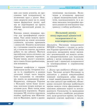 КУЛЬТУРА МИРУ: ПОСІБНИК З ТОЛЕРАНТНОСТІ МІЖНАРОДНИЙ ЦЕНТР
ПЕРСПЕКТИВНИХ ДОСЛІДЖЕНЬ
86
вим для таких аспектів, як про-
сування ідей толерантності та
включення груп у діалог. Важ-
ливо звернути увагу на те, яким
чином формується діалог, щоб
він не перетворився на просто
збірник презентацій різних то-
чок зору.
Взаємна повага відкриває про-
стір для трансформації середо-
вища. Такі зміни можуть прого-
лошуватися на основі загальних
елементів, спільних принципів
і цінностей. Поняття включення
не є тотожним поняттю асиміля-
ції, а також не означає, що кожен
робить те, що забажає. Йдеться
про побудову чогось спільного, що
пересилить причини ворожості.
Таким чином, діалог і взаємопо-
вага стають більш прийнятними,
ніж ненависть.
Історичні конфлікти є гарним
прикладом цьому. Історичні в’яз-
ки та їх сприйняття в рамках
загальної історії часто можуть
бути складними та емоційни-
ми, навіть на державному рівні.
Наприклад, співпраця України
з Польщею часом буває нелег-
кою, оскільки історія відіграє не
останню роль. Вона також може
породжувати ворожнечу. Перша
половина XX століття порушила
подібну проблему між Німеччи-
ною та Францією, проте з драма-
тичнішими наслідками. Вклю-
чення в останньому прикладі
у формі наднаціональних інсти-
тутів, взаємозалежність та в де-
яких випадках інтеграційні про-
цеси допомогли пом’якшити таку
тривалу і глибоку розбіжність.
Польовий досвід
популяризації цінностей
толерантності та
взаєморозуміння
Діяльність Посланців толерантності
ПРООН в Україні у столиці та регіо-
нах України протягом 2017–2018 років
дозволила виокремити низку виснов-
ків і рекомендацій, які можуть актив-
но використовуватися для подальшої
роботи з метою підтримки та популя-
ризації ідей і цінностей толерантності
та взаєморозуміння в українському
суспільстві.
1. Діалог про майбутнє об’єднує укра-
їнців. Численні зустрічі Посланців та
діяльність у рамках комунікаційної
кампанії підтвердили добре відому
в теорії миробудівництва тезу про те,
що саме дискусії про майбутнє, обгово-
рення спільного бачення майбутнього
країни можуть стати ефективним ме-
ханізмом зниження агресії та нетоле-
рантності. Суспільству та громадянам
потрібен погляд у майбутнє, розуміння
того, куди рухається країна, як будуть
вирішені ключові проблеми і викли-
 