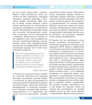КУЛЬТУРА МИРУ: ПОСІБНИК З ТОЛЕРАНТНОСТІМІЖНАРОДНИЙ ЦЕНТР
ПЕРСПЕКТИВНИХ ДОСЛІДЖЕНЬ
87
ки, які стоять перед усіма і кожним.
Навіть попри регіональні, мовні, ре-
лігійні чи інші відмінності, українців
хвилюють однакові проблеми і об’єд-
нують подібні очікування. Мрії, пла-
ни та вибір шляхів розвитку здатні
долати антагонізми та демонструвати
спільність, зближувати, а не розділяти
людей. Негативний історичний досвід
має слугувати застереженням, сигна-
лом з минулого, але не дороговказом
у майбутнє. Якщо минуле створює лі-
нії конфлікту, його слід залишити для
аналізу і висновків історикам, і це нор-
мально, якщо вони потребуватимуть
десятиліття для професійних дискусій.
Суспільний дискурс має ж бути спря-
мований у майбутнє.
«Дискусії щодо майбутнього од-
наково потрібні і на Сході, і на
Заході. Вони здатні об’єднува-
ти людей, навіть із різними
поглядами, але у конструк-
тивному діалозі значно краще,
ніж диспути щодо минулого».
Андрій Куликов
2. Знання про толерантність потріб-
ні і важливі. Протягом усієї кампанії
Посланці відзначили високий інтерес
у суспільстві до теми толерантності та
взаєморозуміння. Українцям необхідно
доносити більше знань про небезпеку
дискримінації та переваги толерант-
ності. Людина зазвичай добре відчуває
справедливість та її порушення, але
самих почуттів недостатньо, потрібні
розуміння шляхів виходу. Відсутність
знань, стандартів, правил, чітких ін-
дикаторів створює небезпеку надання
переваги простим рішенням, які часто
стають початком агресії. Де починаєть-
ся дискримінація? За словами Любка
Дереша, «люди часто навіть не знають,
що вони дискримінують інших, вважа-
ючи свої дії нормою». Виховання в не-
толерантному середовищі здатне силь-
но вплинути на розуміння людиною
самого явища дискримінації.
В Україні все ще здебільшого панує
вузьке розуміння толерантності як
ставлення до окремих суспільних груп,
приміром ЛГБТ. Якщо ж зафіксувати
у суспільному розумінні імператив вза-
ємоповаги і толерантності, то достат-
ньо швидко можна досягти суспільного
консенсусу щодо ключових питань роз-
витку країни, а отже — фундаменталь-
них змін у суспільному житті. Брак
традицій діалогу і побудови консенсусу
на основі взаємної поваги і врахування
інтересів різних груп, відсутність стан-
дартів і звичок, травматичні наслідки
подій останніх років — усі ці фактори
впливають на зниження рівня толе-
рантності в українському суспільстві.
Його розділяють ставлення до гострих
питань, створюють штучні табори «дру-
зів» та «ворогів», «ботів» і «зрадників».
Це створює складне середовище, але
в той самий час збільшує попит на
знання про різноманіття та способи
зробити життя за його умов мирним
і гармонійним. Цікаве спостереження:
 