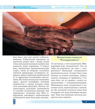 КУЛЬТУРА МИРУ: ПОСІБНИК З ТОЛЕРАНТНОСТІМІЖНАРОДНИЙ ЦЕНТР
ПЕРСПЕКТИВНИХ ДОСЛІДЖЕНЬ
7
ного боку, світ стає дедалі глобалізо-
ванішим. Глобалізація приводить до
контактів різних груп і націй, вплив
з боку цієї взаємозалежності робить їхні
контакти менш ворожими. З іншого
боку, виникнення транснаціональних
загроз, таких як міграція, незаконна
торгівля, міжнародна злочинність, те-
роризм, робить проблеми розбіжностей
та їх вирішення надзвичайно нагаль-
ними. Мультикультуралізм переживає
кризу, зростає ксенофобія, етнічний
націоналізм у деяких регіонах знову
став важливим фактором. Настав час
переглянути розуміння різноманіття
та способів поліпшення відносин між
державами і всередині них. Ціна іг-
норування важливості проблематики
різноманіття може бути дуже високою.
Визначення поняття
“Толерантність”
16 листопада у світі відзначають Між-
народний день толерантності. Але чи
добре ми розуміємо, що таке — толе-
рантність? Концепцію толерантності
визначити нелегко. З одного боку, вона
близька до понять розуміння, поваги,
емпатії, співпраці та прийняття. З ін-
шого боку, всі ці терміни є досить не-
визначеними і неконкретизованими.
Обговорення теми толерантності в на-
укових колах, впровадження у навчан-
ня або політичні інститути може бути
складним, але дуже важливим завдан-
ням. Тому так необхідне детальне роз-
криття цього поняття.
 