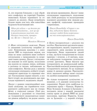 КУЛЬТУРА МИРУ: ПОСІБНИК З ТОЛЕРАНТНОСТІ МІЖНАРОДНИЙ ЦЕНТР
ПЕРСПЕКТИВНИХ ДОСЛІДЖЕНЬ
88
ті, хто втратив близьких у ході зброй-
ного конфлікту на території України,
виявляють більше терпимості та го-
товності до діалогу. Люди потребують
більше знань для того, аби самостійно
будувати безпечніший світ.
Один рік війни — це десять ро-
ків розмінування… але це ще
й розмінування пам’яті, осо-
бистих стосунків, прощен-
ня. Це все — довгий час…»
Михайло Мінаков
3. Живе спілкування важливе. Поряд
із знаннями суспільству потрібен ді-
алог. Комунікація важлива і з допо-
могою ЗМІ та соціальних мереж, але
ніщо не може замінити живе особисте
спілкування з громадянами та всере-
дині самих громад. Діалог і спілкуван-
ня важливі по всій країні, незалежно
від поділів по уявних лініях, особливо
в регіонах та місцях, наближених до
зони конфлікту. Вагому роль у живому
спілкуванні відіграють особисті історії,
конкретні приклади та справжні емо-
ції. Спілкування сприяє емпатії, а осо-
бисті історії, що розповідають про при-
клади терпимості, надихають людей.
Діалог у рамках комунікаційної кам-
панії засвідчив, що сприйняття толе-
рантності здебільшого має не геогра-
фічні, а соціальні ознаки. Лінії роз-
межування у розумінні та ставленні
до толерантності визначаються певні-
ше рівнем добробуту чи родом занять,
ніж місцем проживання. Діалог і живе
спілкування сприятимуть подоланню
цих ліній розподілу та налагодженню
взаємного розуміння між людьми різ-
них професій, соціальних прошарків
і переконань.
Павло Вишебаба: «Страх в лю-
дях, відчуття браку безпеки
змушує людей бути агресивни-
ми та нетолерантними».
Павло Вишебаба
4. Бути толерантним — розумно та
вигідно. Прагматичні аргументи швид-
ше переконують людей у перевагах то-
лерантності, аніж заклики чи цитати
теоретиків. Якщо переконати людей
в тому, що бути толерантним не тільки
приємно і почесно, а й вигідно, шан-
си побудувати толерантне суспільство
суттєво зростають. Вище йшлося про
толерантність як раціональний вибір.
При постійній взаємодії демонструвати
толерантність вигідно, бо це підвищує
довіру й зменшує ризики. Прагматич-
ність людського вибору може слугува-
ти засобом поширення терпимості.
Не тільки толерантні суспільства за-
можніші, а й заможні суспільства то-
лерантніші. Перші п’ять найбільш то-
лерантних країн — Канада, Норвегія,
Нова Зеландія, Ісландія та Ірландія —
посідають місця у першій двадцятці
списку країн за рівнем ВНП на душу
населення, причому Норвегія, Іслан-
дія та Ірландія — у першій п’ятірці.
 