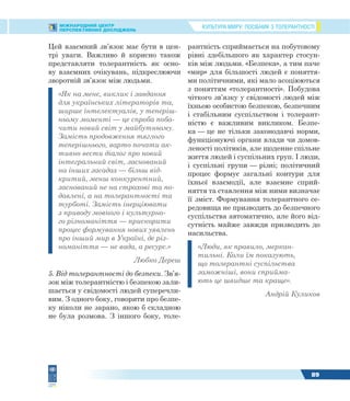КУЛЬТУРА МИРУ: ПОСІБНИК З ТОЛЕРАНТНОСТІМІЖНАРОДНИЙ ЦЕНТР
ПЕРСПЕКТИВНИХ ДОСЛІДЖЕНЬ
89
Цей взаємний зв’язок має бути в цен-
трі уваги. Важливо й корисно також
представляти толерантність як осно-
ву взаємних очікувань, підкреслюючи
зворотній зв’язок між людьми.
«Як на мене, виклик і завдання
для українських літераторів та,
ширше інтелектуалів, у теперіш-
ньому моменті — це спроба поба-
чити новий світ у майбутньому.
Замість продовження тяглого
теперішнього, варто почати ак-
тивно вести діалог про новий
інтегральний світ, заснований
на інших засадах — більш від-
критий, менш конкурентний,
заснований не на страхові та по-
давлені, а на толерантності та
турботі. Замість інерціювати
з приводу мовного і культурно-
го різноманіття — прискорити
процес формування нових уявлень
про інший мир в Україні, де різ-
номаніття — не вада, а ресурс.»
Любко Дереш
5. Від толерантності до безпеки. Зв’я-
зок між толерантністю і безпекою зали-
шається у свідомості людей суперечли-
вим. З одного боку, говорити про безпе-
ку ніколи не зарано, якою б складною
не була розмова. З іншого боку, толе-
рантність сприймається на побутовому
рівні здебільшого як характер стосун-
ків між людьми. «Безпека», а тим паче
«мир» для більшості людей є поняття-
ми політичними, які мало асоціюються
з поняттям «толерантності». Побудова
чіткого зв’язку у свідомості людей між
їхньою особистою безпекою, безпечним
і стабільним суспільством і толерант-
ністю є важливим викликом. Безпе-
ка — це не тільки законодавчі норми,
функціонуючі органи влади чи домов-
леності політиків, але щоденне спільне
життя людей і суспільних груп. І люди,
і суспільні групи — різні; політичний
процес формує загальні контури для
їхньої взаємодії, але взаємне сприй-
няття та ставлення між ними визначає
її зміст. Формування толерантного се-
редовища не призводить до безпечного
суспільства автоматично, але його від-
сутність майже завжди призводить до
насильства.
«Люди, як правило, меркан-
тильні. Коли їм показують,
що толерантні суспільства
заможніші, вони сприйма-
ють це швидше та краще».
Андрій Куликов
 