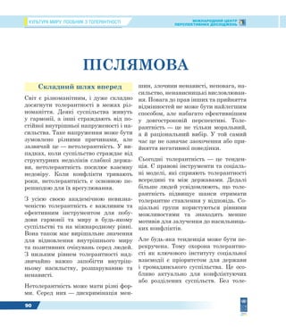 КУЛЬТУРА МИРУ: ПОСІБНИК З ТОЛЕРАНТНОСТІ МІЖНАРОДНИЙ ЦЕНТР
ПЕРСПЕКТИВНИХ ДОСЛІДЖЕНЬ
90
ПІСЛЯМОВА
Складний шлях вперед
Світ є різноманітним, і дуже складно
досягнути толерантності в межах різ-
номаніття. Деякі суспільства живуть
у гармонії, а інші страждають від по-
стійної внутрішньої напруженості і на-
сильства. Таке напруження може бути
зумовлено різними причинами, але
зазвичай це — нетолерантність. У ви-
падках, коли суспільство страждає від
структурних недоліків слабкої держа-
ви, нетолерантність посилює взаємну
недовіру. Коли конфлікти тривають
роки, нетолерантність є основною пе-
решкодою для їх врегулювання.
З усією своєю академічною невизна-
ченістю толерантність є важливим та
ефективним інструментом для побу-
дови гармонії та миру в будь-якому
суспільстві та на міжнародному рівні.
Вона також має вирішальне значення
для відновлення внутрішнього миру
та позитивних очікувань серед людей.
З низьким рівнем толерантності над-
звичайно важко запобігти внутріш-
ньому насильству, розшаруванню та
ненависті.
Нетолерантність може мати різні фор-
ми. Серед них — дискримінація мен-
шин, злочини ненависті, неповага, на-
сильство, ненависницькі висловлюван-
ня. Повага до прав інших та прийняття
відмінностей не може бути найлегшим
способом, але набагато ефективнішим
у довгостроковій перспективі. Толе-
рантність — це не тільки моральний,
а й раціональний вибір. У той самий
час це не означає заохочення або при-
йняття негативної поведінки.
Сьогодні толерантність — це тенден-
ція. Є правові інструменти та соціаль-
ні моделі, які сприяють толерантності
всередині та між державами. Дедалі
більше людей усвідомлюють, що толе-
рантність підвищує шанси отримати
толерантне ставлення у відповідь. Со-
ціальні групи користуються рівними
можливостями та знаходять менше
мотивів для залучення до насильниць-
ких конфліктів.
Але будь-яка тенденція може бути пе-
рекручена. Тому охорона толерантно-
сті як ключового інституту соціальної
взаємодії є пріоритетом для держави
і громадянського суспільства. Це осо-
бливо актуально для конфліктуючих
або розділених суспільств. Без толе-
 