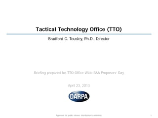 Tactical Technology Office (TTO)
Bradford C. Tousley, Ph.D., Director
Briefing prepared for TTO Office Wide BAA Proposers’ Day
April 23, 2013
1Approved for public release; distribution is unlimited.
 