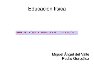 Educacion fisica



RAMA DEL CONOCIMIENTO: SOCIAL Y JURIDICA




                        Miguel Ángel del Valle
                             Pedro González
 