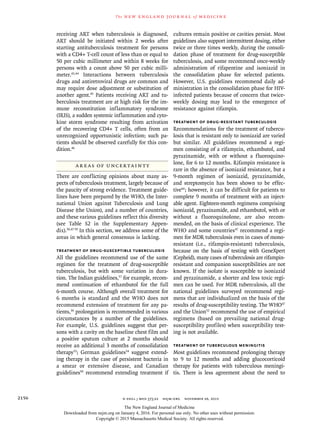 n engl j med 373;22 nejm.org  November 26, 20152156
The new engl and jour nal of medicine
receiving ART when tuberculosis is diagnosed,
ART should be initiated within 2 weeks after
starting antituberculosis treatment for persons
with a CD4+ T-cell count of less than or equal to
50 per cubic millimeter and within 8 weeks for
persons with a count above 50 per cubic milli-
meter.43,44
Interactions between tuberculosis
drugs and antiretroviral drugs are common and
may require dose adjustment or substitution of
another agent.45
Patients receiving ART and tu-
berculosis treatment are at high risk for the im-
mune reconstitution inflammatory syndrome
(IRIS), a sudden systemic inflammation and cyto-
kine storm syndrome resulting from activation
of the recovering CD4+ T cells, often from an
unrecognized opportunistic infection; such pa-
tients should be observed carefully for this con-
dition.46
Areas of Uncertainty
There are conflicting opinions about many as-
pects of tuberculosis treatment, largely because of
the paucity of strong evidence. Treatment guide-
lines have been prepared by the WHO, the Inter-
national Union against Tuberculosis and Lung
Disease (the Union), and a number of countries,
and these various guidelines reflect this diversity
(see Table S2 in the Supplementary Appen-
dix).30,47-59
In this section, we address some of the
areas in which general consensus is lacking.
Treatment of Drug-Susceptible Tuberculosis
All the guidelines recommend use of the same
regimen for the treatment of drug-susceptible
tuberculosis, but with some variation in dura-
tion. The Indian guidelines,57
for example, recom-
mend continuation of ethambutol for the full
6-month course. Although overall treatment for
6 months is standard and the WHO does not
recommend extension of treatment for any pa-
tients,30
prolongation is recommended in various
circumstances by a number of the guidelines.
For example, U.S. guidelines suggest that per-
sons with a cavity on the baseline chest film and
a positive sputum culture at 2 months should
receive an additional 3 months of consolidation
therapy53
; German guidelines54
suggest extend-
ing therapy in the case of persistent bacteria in
a smear or extensive disease, and Canadian
guidelines50
recommend extending treatment if
cultures remain positive or cavities persist. Most
guidelines also support intermittent dosing, either
twice or three times weekly, during the consoli-
dation phase of treatment for drug-susceptible
tuberculosis, and some recommend once-weekly
administration of rifapentine and isoniazid in
the consolidation phase for selected patients.
However, U.S. guidelines recommend daily ad-
ministration in the consolidation phase for HIV-
infected patients because of concern that twice-
weekly dosing may lead to the emergence of
resistance against rifampin.
Treatment of Drug-Resistant Tuberculosis
Recommendations for the treatment of tubercu-
losis that is resistant only to isoniazid are varied
but similar. All guidelines recommend a regi-
men consisting of a rifamycin, ethambutol, and
pyrazinamide, with or without a fluoroquino-
lone, for 6 to 12 months. Rifampin resistance is
rare in the absence of isoniazid resistance, but a
9-month regimen of isoniazid, pyrazinamide,
and streptomycin has been shown to be effec-
tive60
; however, it can be difficult for patients to
complete 9 months of treatment with an inject-
able agent. Eighteen-month regimens comprising
isoniazid, pyrazinamide, and ethambutol, with or
without a fluoroquinolone, are also recom-
mended, on the basis of clinical experience. The
WHO and some countries47
recommend a regi-
men for MDR tuberculosis even in cases of mono-
resistant (i.e., rifampin-resistant) tuberculosis,
because on the basis of testing with GeneXpert
(Cepheid), many cases of tuberculosis are rifampin-
resistant and companion susceptibilities are not
known. If the isolate is susceptible to isoniazid
and pyrazinamide, a shorter and less toxic regi-
men can be used. For MDR tuberculosis, all the
national guidelines surveyed recommend regi-
mens that are individualized on the basis of the
results of drug-susceptibility testing. The WHO47
and the Union52
recommend the use of empirical
regimens (based on prevailing national drug-
susceptibility profiles) when susceptibility test-
ing is not available.
Treatment of Tuberculous Meningitis
Most guidelines recommend prolonging therapy
to 9 to 12 months and adding glucocorticoid
therapy for patients with tuberculous meningi-
tis. There is less agreement about the need to
The New England Journal of Medicine
Downloaded from nejm.org on January 4, 2016. For personal use only. No other uses without permission.
Copyright © 2015 Massachusetts Medical Society. All rights reserved.
 