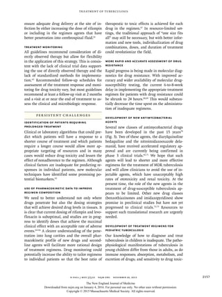 n engl j med 373;22 nejm.org  November 26, 2015 2157
Treatment of Tuberculosis
ensure adequate drug delivery at the site of in-
fection by either increasing the dose of rifampin
or including in the regimen agents that have
better penetration into cerebrospinal fluid.61
Treatment Monitoring
All guidelines recommend consideration of di-
rectly observed therapy but allow for flexibility
in the application of this strategy. This is consis-
tent with the lack of clinical trial data support-
ing the use of directly observed therapy and the
lack of standardized methods for implementa-
tion.62
Recommended follow-up schedules for
assessment of the treatment response and moni-
toring for drug toxicity vary, but most guidelines
recommend at least a follow-up visit at 2 months
and a visit at or near the end of treatment to as-
sess the clinical and microbiologic response.
Persistent Challenges
Identification of Patients Requiring
Prolonged Treatment
Clinical or laboratory algorithms that could pre-
dict which patients will have a response to a
shorter course of treatment and which patients
require a longer course would allow more ap-
propriate targeting of resources and in many
cases would reduce drug toxicity and lessen the
effect of nonadherence to the regimen. Although
clinical factors are inadequate for predicting re-
sponses in individual patients, new molecular
techniques have identified some promising po-
tential biomarkers.63
Use of Pharmacokinetic Data to Improve
Regimen Composition
We need to better understand not only where
drugs penetrate but also the dosing strategies
that will achieve desired drug levels in tissues. It
is clear that current dosing of rifampin and levo-
floxacin is suboptimal, and studies are in prog-
ress to identify doses that achieve the maximal
clinical effect with an acceptable rate of adverse
events.64-66
A clearer understanding of the pene-
tration into lung cavities and the overall phar-
macokinetic profile of new drugs and second-
line agents will facilitate more rational design
of treatment regimens. Drug monitoring could
potentially increase the ability to tailor regimens
to individual patients so that the best ratio of
therapeutic to toxic effects is achieved for each
drug in the regimen.67
In resource-limited set-
tings, the traditional approach of “one size fits
all” may still be necessary, but with better infor-
mation and new tools, individualization of drug
combinations, doses, and duration of treatment
could revolutionize the field.
More Rapid and Accurate Assessment of Drug
Resistance
Rapid progress is being made in molecular diag-
nostics for drug resistance. With improved ac-
curacy and wider availability of molecular drug-
susceptibility testing, the current 6-to-8-week
delay in implementing the appropriate treatment
regimen for patients with drug resistance could
be shrunk to 24 hours.68,69
This would substan-
tially decrease the time spent on the administra-
tion of inadequate regimens.
Development of New Antimycobacterial
Agents
Several new classes of antimycobacterial drugs
have been developed in the past 15 years70
(Fig. 3). Two of these agents, the diarylquinoline
bedaquiline and the nitroimidazooxazole dela-
manid, have received accelerated regulatory ap-
proval and are currently being confirmed in
phase 3 clinical trials.42,71
We hope that such
agents will lead to shorter and more effective
regimens for the treatment of MDR tuberculosis
and will allow clinicians to avoid the use of in-
jectable agents, which have unacceptably high
rates of ototoxicity and renal toxicity. At the
present time, the role of the new agents in the
treatment of drug-susceptible tuberculosis ap-
pears to be limited. Other new drug classes
(benzothiazinones and imidazopyridines) show
promise in preclinical studies but have not yet
progressed to clinical trials.72,73
Resources to
support such translational research are urgently
needed.
Development of Treatment Regimens for
Pediatric Tuberculosis
Our knowledge of how to diagnose and treat
tuberculosis in children is inadequate. The patho-
physiological manifestations of tuberculosis in
young children differ from those in adults, as do
immune responses; absorption, metabolism, and
excretion of drugs; and sensitivity to drug toxic-
The New England Journal of Medicine
Downloaded from nejm.org on January 4, 2016. For personal use only. No other uses without permission.
Copyright © 2015 Massachusetts Medical Society. All rights reserved.
 