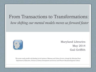 From Transactions to Transformations:
how shifting our mental models moves us forward faster
This project made possible with funding by the Institute of Museum and Library Services, through the Maryland State
Department of Education, Division of Library Development and Services and Western Maryland Regional Library
Maryland Libraries
May 2014
Gail Griffith
 
