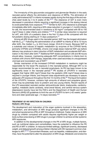 The immaturity of the glucuronide conjugation and glomerular filtration in the early
neonatal period affects the elimination and clearance of NRTIs. The elimination of
orally administered AZT in infants increases rapidly during the first days of life and rea-
ches adult levels by 4 to 8 weeks of life.50,51
The clearance of AZT is even more
decreased in premature infants requiring a significant increase in the dosing interval
to avoid potentially toxic exposure.49,52,53
Similar to AZT, 3TC clearance is prolonged
immediately after birth, requiring a 50% dose reduction in younger (1 month) infants;
for ddI, the recommended dose in newborns is 50 mg/m2
compared with 90 to 150
mg/m2
/dose in older infants and children.4,54–56
A similar dose reduction is required
for d4T, with 50% of a pediatric dose in the first 13 days of life compared with the
full pediatric dosing starting at 14 days postpartum.57
Among all ARV drugs used in the neonatal period, NVP has the longest elimination
half-life (t1/2).21
Following the administration of an sdNVP to infants at 48 to 72 hours
after birth, the median t1/2 is 43.6 hours (range: 23.6–81.6 hours). Because NVP is
a substrate and inducer of hepatic metabolism by enzymes of the CYP450 family
(primarily CYP3A4 and CYP2B6), chronic (not single dose) maternal NVP use before
delivery may produce in utero induction of NVP metabolism and accelerate NVP elim-
ination in the infant after birth.58
Additional NVP doses postpartum (48 and 96 hours)
should allow, however, maintaining adequate NVP concentrations in infants born to
mothers with chronic NVP therapy, especially when used secondary to unsuppressed
viral load and inconsistent use of NVP.6
Similar mechanism of the increased CYP450 metabolism in newborns might be
responsible for the lower PIs exposure in the neonatal period. Although NFV is no
longer recommended for use in neonatal prophylaxis, its PK has been known to be
significantly lower in the neonatal period.59
PK studies of LPV/RTV in neonates
suggest that higher (300 mg/m2
/dose) than the pediatric (230 mg/m2
/dose) dose is
required in younger infants, and frequent dose adjustments are necessary to assure
adequate LPV exposure throughout the first 12 months of life.60
The liquid formulation
of the LPV/RTV, however, contains high amounts of ethanol and propylene glycol,
which may be potentially toxic to preterm and very young infants. Recent reports of
the LPV-associated neonatal cardiac (atrioventricular block, bradycardia, cardiomy-
opathy), metabolic (lactic acidosis), renal (renal failure), and central nervous system
(depression) toxicity have led the FDA’s and the Department of Health and Human
Service’s (HHS) US guidelines to limit the use of LPV/RTV to term (42 weeks’ gesta-
tion) and older (postnatal age 14 days) neonates.6,61
TREATMENT OF HIV INFECTION IN CHILDREN
Pediatric ARV Drugs
The development and maturation of the organ systems involved in the absorption,
metabolism, and elimination of ARV drugs produce significant changes in the PK
and pharmacodynamics (PD) of ART throughout childhood. Faster clearance of ARV
drugs by children compared with adults requires significantly higher per weight or
body surface area dosing of ARV drugs in younger children to achieve similar systemic
ARV exposures.
In addition to the developmental changes in the PK of ARV drugs, multiple factors,
such as nutritional status and comorbidities, have the potential to influence the PK
and PD of ART in children. In resource-limited settings, significant anemia, decreased
weight, and delayed growth among children infected with HIV represent common chal-
lenges to ART.62–64
Concomitant illnesses, such as hepatitis, malabsorption, and diar-
rhea, have the potential to alter the absorption of ARV drugs. Metabolic and endocrine
Rakhmanina  Phelps1102
 