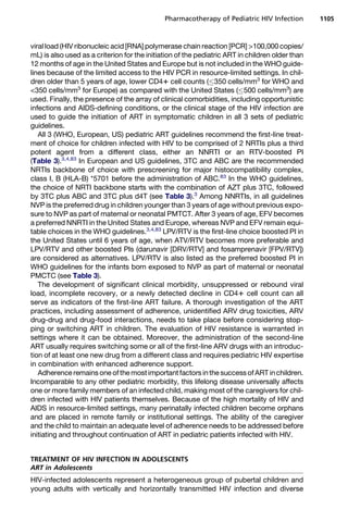 viral load (HIV ribonucleic acid [RNA] polymerase chain reaction [PCR] 100,000 copies/
mL) is also used as a criterion for the initiation of the pediatric ART in children older than
12 months of age in the United States and Europe but is not included in the WHO guide-
lines because of the limited access to the HIV PCR in resource-limited settings. In chil-
dren older than 5 years of age, lower CD41 cell counts (350 cells/mm3
for WHO and
350 cells/mm3
for Europe) as compared with the United States (500 cells/mm3
) are
used. Finally, the presence of the array of clinical comorbidities, including opportunistic
infections and AIDS-defining conditions, or the clinical stage of the HIV infection are
used to guide the initiation of ART in symptomatic children in all 3 sets of pediatric
guidelines.
All 3 (WHO, European, US) pediatric ART guidelines recommend the first-line treat-
ment of choice for children infected with HIV to be comprised of 2 NRTIs plus a third
potent agent from a different class, either an NNRTI or an RTV-boosted PI
(Table 3).3,4,83
In European and US guidelines, 3TC and ABC are the recommended
NRTIs backbone of choice with prescreening for major histocompatibility complex,
class I, B (HLA-B) *5701 before the administration of ABC.83
In the WHO guidelines,
the choice of NRTI backbone starts with the combination of AZT plus 3TC, followed
by 3TC plus ABC and 3TC plus d4T (see Table 3).3
Among NNRTIs, in all guidelines
NVP is the preferred drug in children younger than 3 years of age without previous expo-
sure to NVP as part of maternal or neonatal PMTCT. After 3 years of age, EFV becomes
a preferred NNRTI in the United States and Europe, whereas NVP and EFV remain equi-
table choices in the WHO guidelines.3,4,83
LPV/RTV is the first-line choice boosted PI in
the United States until 6 years of age, when ATV/RTV becomes more preferable and
LPV/RTV and other boosted PIs (darunavir [DRV/RTV] and fosamprenavir [FPV/RTV])
are considered as alternatives. LPV/RTV is also listed as the preferred boosted PI in
WHO guidelines for the infants born exposed to NVP as part of maternal or neonatal
PMCTC (see Table 3).
The development of significant clinical morbidity, unsuppressed or rebound viral
load, incomplete recovery, or a newly detected decline in CD41 cell count can all
serve as indicators of the first-line ART failure. A thorough investigation of the ART
practices, including assessment of adherence, unidentified ARV drug toxicities, ARV
drug-drug and drug-food interactions, needs to take place before considering stop-
ping or switching ART in children. The evaluation of HIV resistance is warranted in
settings where it can be obtained. Moreover, the administration of the second-line
ART usually requires switching some or all of the first-line ARV drugs with an introduc-
tion of at least one new drug from a different class and requires pediatric HIV expertise
in combination with enhanced adherence support.
Adherence remains one ofthemostimportantfactors inthe success ofART inchildren.
Incomparable to any other pediatric morbidity, this lifelong disease universally affects
one or more family members of an infected child, making most of the caregivers for chil-
dren infected with HIV patients themselves. Because of the high mortality of HIV and
AIDS in resource-limited settings, many perinatally infected children become orphans
and are placed in remote family or institutional settings. The ability of the caregiver
and the child to maintain an adequate level of adherence needs to be addressed before
initiating and throughout continuation of ART in pediatric patients infected with HIV.
TREATMENT OF HIV INFECTION IN ADOLESCENTS
ART in Adolescents
HIV-infected adolescents represent a heterogeneous group of pubertal children and
young adults with vertically and horizontally transmitted HIV infection and diverse
Pharmacotherapy of Pediatric HIV Infection 1105
 
