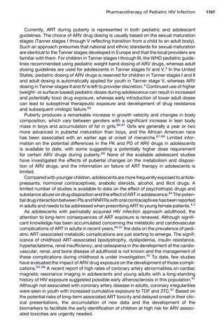 Currently, ART during puberty is represented in both pediatric and adolescent
guidelines. The choice of ARV drug dosing is usually based on the sexual maturation
stages (Tanner stages I through V reflecting transition from a child to an adult body).
Such an approach presumes that national and ethnic standards for sexual maturation
are identical to the Tanner stages developed in Europe and that the local providers are
familiar with them. For children in Tanner stages I through III, the WHO pediatric guide-
lines recommended using pediatric weight band dosing of ARV drugs, whereas adult
dosing guidelines are used for adolescents in Tanner stages IV and V.3
In the United
States, pediatric dosing of ARV drugs is reserved for children in Tanner stages I and II
and adult dosing is automatically applied for youth in Tanner stage V, whereas ARV
dosing in Tanner stages II and IV is left to provider discretion.4
Continued use of higher
(weight- or surface-based) pediatric doses during adolescence can result in increased
and potentially toxic drug exposure, whereas early introduction of lower adult doses
can lead to suboptimal therapeutic exposure and development of drug resistance
and subsequent virologic failure.84
Puberty produces a remarkable increase in growth velocity and changes in body
composition, which vary between genders with a significant increase in lean body
mass in boys and accumulation of fat in girls.86,87
Girls are generally a year or two
more advanced in pubertal maturation than boys, and the African American race
has been associated with an earlier age at onset of menarche.87,88
Limited infor-
mation on the potential differences in the PK and PD of ARV drugs in adolescents
is available to date, with some suggesting a potentially higher dose requirement
for certain ARV drugs during puberty.89
None of the available adolescent studies
have investigated the effects of pubertal changes on the metabolism and disposi-
tion of ARV drugs, and the information on failure of ART therapy in adolescents is
limited.
Compared with younger children, adolescentsare more frequently exposed to antide-
pressants, hormonal contraceptives, anabolic steroids, alcohol, and illicit drugs. A
limited number of studies is available to date on the effect of psychotropic drugs and
substance abuse on drug disposition and the effect of ART in adolescence.84
The poten-
tial drug interaction between PIs andNNRTIswith oral contraceptives has been reported
in adults and needs to be addressed when prescribing ART to young female patients.4,5
As adolescents with perinatally acquired HIV infection approach adulthood, the
attention to long-term consequences of ART exposure is renewed. Although signifi-
cant knowledge has been accumulated concerning the metabolic and cardiovascular
complications of ART in adults in recent years,90,91
the data on the prevalence of pedi-
atric ART-associated metabolic complications are just starting to emerge. The signif-
icance of childhood ART-associated lipodystrophy, dyslipidemia, insulin resistance,
hyperlactatemia, renal insufficiency, and osteopenia in the development of the cardio-
vascular, renal, and bone disease of adulthood is not known and the management of
these complications during childhood is under investigation.92
To date, few studies
have evaluated the impact of ARV drug exposure on the development of those compli-
cations.93–96
A recent report of high rates of coronary artery abnormalities on cardiac
magnetic resonance imaging in adolescents and young adults with a long-standing
history of HIV exposure suggested possible early atherosclerosis in this population.97
Although not associated with coronary artery disease in adults, coronary irregularities
were seen in youth with increased cumulative exposure to TDF and 3TC.97
Based on
the potential risks of long-term associated ART toxicity and delayed onset in their clin-
ical presentations, the accumulation of new data and the development of the
biomarkers to facilitate the early identification of children at high risk for ARV associ-
ated toxicities are urgently needed.
Pharmacotherapy of Pediatric HIV Infection 1107
 