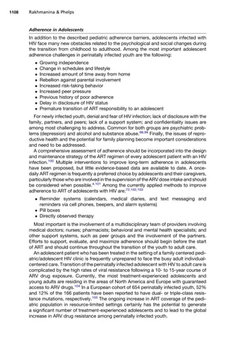 Adherence in Adolescents
In addition to the described pediatric adherence barriers, adolescents infected with
HIV face many new obstacles related to the psychological and social changes during
the transition from childhood to adulthood. Among the most important adolescent
adherence challenges in perinatally infected youth are the following:
 Growing independence
 Change in schedules and lifestyle
 Increased amount of time away from home
 Rebellion against parental involvement
 Increased risk-taking behavior
 Increased peer pressure
 Previous history of poor adherence
 Delay in disclosure of HIV status
 Premature transition of ART responsibility to an adolescent
For newly infected youth, denial and fear of HIV infection; lack of disclosure with the
family, partners, and peers; lack of a support system; and confidentiality issues are
among most challenging to address. Common for both groups are psychiatric prob-
lems (depression) and alcohol and substance abuse.98,99
Finally, the issues of repro-
ductive health and the potential for family planning become important considerations
and need to be addressed.
A comprehensive assessment of adherence should be incorporated into the design
and maintenance strategy of the ART regimen of every adolescent patient with an HIV
infection.100
Multiple interventions to improve long-term adherence in adolescents
have been proposed, but little evidence-based data are available to date. A once-
daily ART regimen is frequently a preferred choice by adolescents and their caregivers,
particularly those who are involved in the supervision of the ARV dose intake and should
be considered when possible.4,101
Among the currently applied methods to improve
adherence to ART of adolescents with HIV are:72,102,103
 Reminder systems (calendars, medical diaries, and text messaging and
reminders via cell phones, beepers, and alarm systems)
 Pill boxes
 Directly observed therapy
Most important is the involvement of a multidisciplinary team of providers involving
medical doctors; nurses; pharmacists; behavioral and mental health specialists; and
other support systems, such as peer groups and the involvement of the partners.
Efforts to support, evaluate, and maximize adherence should begin before the start
of ART and should continue throughout the transition of the youth to adult care.
An adolescent patient who has been treated in the setting of a family centered pedi-
atric/adolescent HIV clinic is frequently unprepared to face the busy adult individual-
centered care. Transition of the perinatally infected adolescent with HIV to adult care is
complicated by the high rates of viral resistance following a 10- to 15-year course of
ARV drug exposure. Currently, the most treatment-experienced adolescents and
young adults are residing in the areas of North America and Europe with guaranteed
access to ARV drugs.104
In a European cohort of 654 perinatally infected youth, 52%
and 12% of the 166 patients have been reported to have dual- or triple-class resis-
tance mutations, respectively.105
The ongoing increase in ART coverage of the pedi-
atric population in resource-limited settings certainly has the potential to generate
a significant number of treatment-experienced adolescents and to lead to the global
increase in ARV drug resistance among perinatally infected youth.
Rakhmanina  Phelps1108
 