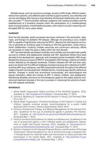 Multiple issues, such as insurance coverage, access to ARV drugs, different expec-
tations from patients, and different adult-oriented support systems, are unfamiliar and
can be intimidating after having a long-standing familynstyle relationship with a pedi-
atric provider.106
Communication between programs and medical providers and the
establishment of a transition process within the participation of a multidisciplinary
team of social workers, mental health providers, and nurses is crucial in assuring unin-
terrupted ART for many years ahead.
SUMMARY
Over the last decades, great successes have been achieved in the prevention, diag-
nosis, and therapy for pediatric HIV disease. Although not providing a cure, modern
ART is capable of significantly reducing the MTCT, allowing the international commu-
nity to generate an ambitious goal of creating an HIV-free generation. Close interna-
tional collaboration involving multiple resources and continuous advocacy efforts
are necessary to make this goal a reality within the next decade.
ART has dramatically decreased morbidity and mortality and provided high-quality
survival to children and adolescents infected with HIV. Significant efforts have been
devoted to the development, approval, and increased access to pediatric ARV drugs.
Despite the obvious success of PMTCT and pediatric ARV therapy, millions of children
remain affected by the disease worldwide. Children infected with HIV and their care-
givers are faced with the difficult challenge of preserving long-term adherence to ART,
avoiding ARV drug resistance, and ARV-associated toxicities throughout the different
stages of growth and development. Multiple factors, including age-specific adherence
barriers, changes in social and economical surroundings, and psychological and
sexual maturation, affect the choices of ART in infants, children, and adolescents.
Maintaining flexibility and focus on the therapeutic goals for this highly dynamic anti-
retroviral treatment process is the key to success in improving the outcome of pedi-
atric HIV disease worldwide.
REFERENCES
1. World Health Organization Global summary of the HIV/AIDS epidemic. 2010.
Available at: http://wwwwhoint/hiv/data/en/. Accessed May 17, 2012.
2. Connor E, McSherry G. Treatment of HIV infection in infancy. Clin Perinatol 1994;
21(1):163–77.
3. World Health Organization. Antiretroviral therapy of HIV Infection in infants and
children: towards universal access: recommendations for a public health
approach-2010 revision. Geneva (Switzerland): WHO; 2010.
4. Panel on Antiretroviral Therapy and Medical Management of HIV-Infected Chil-
dren. Guidelines for the use of antiretroviral agents in pediatric HIV infection.
2011. Available at: http://aidsinfo.nih.gov/contentfiles/PediatricGuidelines.pdf.
Accessed May 1, 2012.
5. Panel on Antiretroviral Guidelines for Adults and Adolescents. Guidelines for the
use of antiretroviral agents in HIV-1-infected adults and adolescents. Depart-
ment of Health and Human Services; 2012. Available at: http://aidsinfo.nih.
gov/contentfiles/AdultandAdolescentGL.pdf. Accessed May 11, 2012.
6. Panel on Treatment of HIV-Infected Pregnant Women and Prevention of Perinatal
Transmission. Recommendations for use of antiretroviral drugs in pregnant HIV-
1-infected women for maternal health and interventions to reduce perinatal HIV
transmission in the United States. 2011. Available at: http://aidsinfo.nih.gov/
ContentFiles/PerinatalGL.pdf. Accessed May 1, 2012.
Pharmacotherapy of Pediatric HIV Infection 1109
 