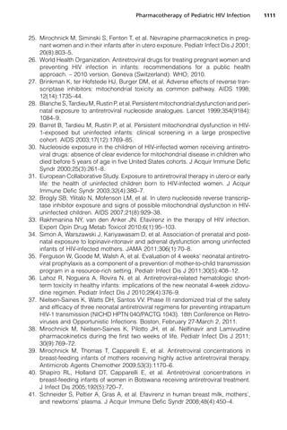 25. Mirochnick M, Siminski S, Fenton T, et al. Nevirapine pharmacokinetics in preg-
nant women and in their infants after in utero exposure. Pediatr Infect Dis J 2001;
20(8):803–5.
26. World Health Organization. Antiretroviral drugs for treating pregnant women and
preventing HIV infection in infants: recommendations for a public health
approach. – 2010 version. Geneva (Switzerland): WHO; 2010.
27. Brinkman K, ter Hofstede HJ, Burger DM, et al. Adverse effects of reverse tran-
scriptase inhibitors: mitochondrial toxicity as common pathway. AIDS 1998;
12(14):1735–44.
28. Blanche S, Tardieu M, Rustin P, et al. Persistent mitochondrial dysfunction and peri-
natal exposure to antiretroviral nucleoside analogues. Lancet 1999;354(9184):
1084–9.
29. Barret B, Tardieu M, Rustin P, et al. Persistent mitochondrial dysfunction in HIV-
1-exposed but uninfected infants: clinical screening in a large prospective
cohort. AIDS 2003;17(12):1769–85.
30. Nucleoside exposure in the children of HIV-infected women receiving antiretro-
viral drugs: absence of clear evidence for mitochondrial disease in children who
died before 5 years of age in five United States cohorts. J Acquir Immune Defic
Syndr 2000;25(3):261–8.
31. European Collaborative Study. Exposure to antiretroviral therapy in utero or early
life: the health of uninfected children born to HIV-infected women. J Acquir
Immune Defic Syndr 2003;32(4):380–7.
32. Brogly SB, Ylitalo N, Mofenson LM, et al. In utero nucleoside reverse transcrip-
tase inhibitor exposure and signs of possible mitochondrial dysfunction in HIV-
uninfected children. AIDS 2007;21(8):929–38.
33. Rakhmanina NY, van den Anker JN. Efavirenz in the therapy of HIV infection.
Expert Opin Drug Metab Toxicol 2010;6(1):95–103.
34. Simon A, Warszawski J, Kariyawasam D, et al. Association of prenatal and post-
natal exposure to lopinavir-ritonavir and adrenal dysfunction among uninfected
infants of HIV-infected mothers. JAMA 2011;306(1):70–8.
35. Ferguson W, Goode M, Walsh A, et al. Evaluation of 4 weeks’ neonatal antiretro-
viral prophylaxis as a component of a prevention of mother-to-child transmission
program in a resource-rich setting. Pediatr Infect Dis J 2011;30(5):408–12.
36. Lahoz R, Noguera A, Rovira N, et al. Antiretroviral-related hematologic short-
term toxicity in healthy infants: implications of the new neonatal 4-week zidovu-
dine regimen. Pediatr Infect Dis J 2010;29(4):376–9.
37. Nielsen-Saines K, Watts DH, Santos VV. Phase III randomized trial of the safety
and efficacy of three neonatal antiretroviral regimens for preventing intrapartum
HIV-1 transmission (NICHD HPTN 040/PACTG 1043). 18th Conference on Retro-
viruses and Opportunistic Infections. Boston, February 27-March 2, 2011.
38. Mirochnick M, Nielsen-Saines K, Pilotto JH, et al. Nelfinavir and Lamivudine
pharmacokinetics during the first two weeks of life. Pediatr Infect Dis J 2011;
30(9):769–72.
39. Mirochnick M, Thomas T, Capparelli E, et al. Antiretroviral concentrations in
breast-feeding infants of mothers receiving highly active antiretroviral therapy.
Antimicrob Agents Chemother 2009;53(3):1170–6.
40. Shapiro RL, Holland DT, Capparelli E, et al. Antiretroviral concentrations in
breast-feeding infants of women in Botswana receiving antiretroviral treatment.
J Infect Dis 2005;192(5):720–7.
41. Schneider S, Peltier A, Gras A, et al. Efavirenz in human breast milk, mothers’,
and newborns’ plasma. J Acquir Immune Defic Syndr 2008;48(4):450–4.
Pharmacotherapy of Pediatric HIV Infection 1111
 
