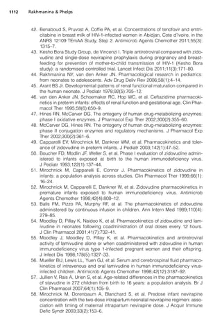 42. Benaboud S, Pruvost A, Coffie PA, et al. Concentrations of tenofovir and emtri-
citabine in breast milk of HIV-1-infected women in Abidjan, Cote d’Ivoire, in the
ANRS 12109 TEmAA Study, Step 2. Antimicrob Agents Chemother 2011;55(3):
1315–7.
43. Kesho Bora Study Group, de Vincenzi I. Triple antiretroviral compared with zido-
vudine and single-dose nevirapine prophylaxis during pregnancy and breast-
feeding for prevention of mother-to-child transmission of HIV-1 (Kesho Bora
study): a randomised controlled trial. Lancet Infect Dis 2011;11(3):171–80.
44. Rakhmanina NY, van den Anker JN. Pharmacological research in pediatrics:
from neonates to adolescents. Adv Drug Deliv Rev 2006;58(1):4–14.
45. Arant BS Jr. Developmental patterns of renal functional maturation compared in
the human neonate. J Pediatr 1978;92(5):705–12.
46. van den Anker JN, Schoemaker RC, Hop WC, et al. Ceftazidime pharmacoki-
netics in preterm infants: effects of renal function and gestational age. Clin Phar-
macol Ther 1995;58(6):650–9.
47. Hines RN, McCarver DG. The ontogeny of human drug-metabolizing enzymes:
phase I oxidative enzymes. J Pharmacol Exp Ther 2002;300(2):355–60.
48. McCarver DG, Hines RN. The ontogeny of human drug-metabolizing enzymes:
phase II conjugation enzymes and regulatory mechanisms. J Pharmacol Exp
Ther 2002;300(2):361–6.
49. Capparelli EV, Mirochnick M, Dankner WM, et al. Pharmacokinetics and toler-
ance of zidovudine in preterm infants. J Pediatr 2003;142(1):47–52.
50. Boucher FD, Modlin JF, Weller S, et al. Phase I evaluation of zidovudine admin-
istered to infants exposed at birth to the human immunodeficiency virus.
J Pediatr 1993;122(1):137–44.
51. Mirochnick M, Capparelli E, Connor J. Pharmacokinetics of zidovudine in
infants: a population analysis across studies. Clin Pharmacol Ther 1999;66(1):
16–24.
52. Mirochnick M, Capparelli E, Dankner W, et al. Zidovudine pharmacokinetics in
premature infants exposed to human immunodeficiency virus. Antimicrob
Agents Chemother 1998;42(4):808–12.
53. Balis FM, Pizzo PA, Murphy RF, et al. The pharmacokinetics of zidovudine
administered by continuous infusion in children. Ann Intern Med 1989;110(4):
279–85.
54. Moodley D, Pillay K, Naidoo K, et al. Pharmacokinetics of zidovudine and lam-
ivudine in neonates following coadministration of oral doses every 12 hours.
J Clin Pharmacol 2001;41(7):732–41.
55. Moodley J, Moodley D, Pillay K, et al. Pharmacokinetics and antiretroviral
activity of lamivudine alone or when coadministered with zidovudine in human
immunodeficiency virus type 1-infected pregnant women and their offspring.
J Infect Dis 1998;178(5):1327–33.
56. Mueller BU, Lewis LL, Yuen GJ, et al. Serum and cerebrospinal fluid pharmaco-
kinetics of intravenous and oral lamivudine in human immunodeficiency virus-
infected children. Antimicrob Agents Chemother 1998;42(12):3187–92.
57. Jullien V, Rais A, Urien S, et al. Age-related differences in the pharmacokinetics
of stavudine in 272 children from birth to 16 years: a population analysis. Br J
Clin Pharmacol 2007;64(1):105–9.
58. Mirochnick M, Dorenbaum A, Blanchard S, et al. Predose infant nevirapine
concentration with the two-dose intrapartum neonatal nevirapine regimen: asso-
ciation with timing of maternal intrapartum nevirapine dose. J Acquir Immune
Defic Syndr 2003;33(2):153–6.
Rakhmanina  Phelps1112
 