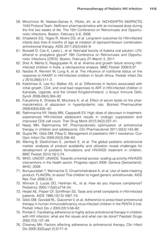 59. Mirochnick M, Nielsen-Saines K, Pilotto JH, et al. NICHD/HPTN 040/PACTG
1043 Protocol Team. Nelfinavir pharmacokinetics with an increased dose during
the first two weeks of life. The 15th Conference on Retroviruses and Opportu-
nistic Infections. Boston, February 3–6, 2008.
60. Chadwick EG, Yogev R, Alvero CG, et al. Long-term outcomes for HIV-infected
infants less than 6 months of age at initiation of lopinavir/ritonavir combination
antiretroviral therapy. AIDS 2011;25(5):643–9.
61. Boxwell D, Cao K, Lewis L, et al. Neonatal toxicity of Kaletra oral solution: LPV,
ethanol or propylene glycol? 18th Conference on Retroviruses and Opportu-
nistic Infections (CROI). Boston, February 27–March 3, 2011.
62. Shet A, Mehta S, Rajagopalan N, et al. Anemia and growth failure among HIV-
infected children in India: a retrospective analysis. BMC Pediatr 2009;9:37.
63. Naidoo R, Rennert W, Lung A, et al. The influence of nutritional status on the
response to HAART in HIV-infected children in South Africa. Pediatr Infect Dis
J 2010;29(6):511–3.
64. Kekitiinwa A, Lee KJ, Walker AS, et al. Differences in factors associated with
initial growth, CD4, and viral load responses to ART in HIV-infected children in
Kampala, Uganda, and the United Kingdom/Ireland. J Acquir Immune Defic
Syndr 2008;49(4):384–92.
65. Fukushima K, Shibata M, Mizuhara K, et al. Effect of serum lipids on the phar-
macokinetics of atazanavir in hyperlipidemic rats. Biomed Pharmacother
2009;63(9):635–42.
66. Rakhmanina NY, Neely MN, Capparelli EV. High dose of darunavir in treatment-
experienced HIV-infected adolescent results in virologic suppression and
improved CD4 cell count. Ther Drug Monit 2012;34(3):237–41.
67. Neely MN, Rakhmanina NY. Pharmacokinetic optimization of antiretroviral
therapy in children and adolescents. Clin Pharmacokinet 2011;50(3):143–89.
68. Gupta RK, Gibb DM, Pillay D. Management of paediatric HIV-1 resistance. Curr
Opin Infect Dis 2009;22(3):256–63.
69. Waning B, Diedrichsen E, Jambert E, et al. The global pediatric antiretroviral
market: analyses of product availability and utilization reveal challenges for
development of pediatric formulations and HIV/AIDS treatment in children.
BMC Pediatr 2010;10(1):74.
70. WHO, UNICEF, UNAIDS. Towards universal access: scaling up priority HIV/AIDS
interventions in the health sector: Progress report 2009. Geneva (Switzerland):
WHO; 2009.
71. Bunupuradah T, Wannachai S, Chuamchaitrakool A, et al. Use of taste-masking
product, FLAVORx, to assist Thai children to ingest generic antiretrovirals. AIDS
Res Ther 2006;3:30.
72. Winnick S, Lucas DO, Hartman AL, et al. How do you improve compliance?
Pediatrics 2005;115(6):e718–24.
73. Heald AE, Pieper CF, Schiffman SS. Taste and smell complaints in HIV-infected
patients. AIDS 1998;12(13):1667–74.
74. Gibb DM, Goodall RL, Giacomet V, et al. Adherence to prescribed antiretroviral
therapy in human immunodeficiency virus-infected children in the PENTA 5 trial.
Pediatr Infect Dis J 2003;22(1):56–62.
75. Pontali E. Facilitating adherence to highly active antiretroviral therapy in children
with HIV infection: what are the issues and what can be done? Paediatr Drugs
2005;7(3):137–49.
76. Chesney MA. Factors affecting adherence to antiretroviral therapy. Clin Infect
Dis 2000;30(Suppl 2):S171–6.
Pharmacotherapy of Pediatric HIV Infection 1113
 