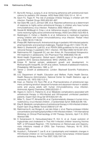 77. Byrne M, Honig J, Jurgrau A, et al. Achieving adherence with antiretroviral medi-
cations for pediatric HIV disease. AIDS Read 2002;12(4):151–4, 161–4.
78. Gavin PJ, Yogev R. The role of protease inhibitor therapy in children with HIV
infection. Paediatr Drugs 2002;4(9):581–607.
79. Van Dyke RB, Lee S, Johnson GM, et al. Reported adherence as a determinant
of response to highly active antiretroviral therapy in children who have human
immunodeficiency virus infection. Pediatrics 2002;109(4):e61.
80. Goode M, McMaugh A, Crisp J, et al. Adherence issues in children and adoles-
cents receiving highly active antiretroviral therapy. AIDS Care 2003;15(3):403–8.
81. Reddington C, Cohen J, Baldillo A, et al. Adherence to medication regimens
among children with human immunodeficiency virus infection. Pediatr Infect
Dis J 2000;19(12):1148–53.
82. Phelps BR, Rakhmanina N. Antiretroviral drugs in pediatric HIV-infected patients:
pharmacokinetic and practical challenges. Paediatr Drugs 2011;13(3):175–92.
83. Welch S, Sharland M, Lyall EG, et al. PENTA 2009 guidelines for the use of anti-
retroviral therapy in paediatric HIV-1 infection. HIV Med 2009;10(10):591–613.
84. Rakhmanina NY, Capparelli EV, van den Anker JN. Personalized therapeutics:
HIV treatment in adolescents. Clin Pharmacol Ther 2008;84(6):734–40.
85. World Health Organization. Global report: UNAIDS report of the global AIDS
epidemic 2010. Geneva (Switzerland): WHO. UNAIDS; 2010.
86. Kreipe R. Normal somatic adolescent growth and development. In:
McAnarney ER, Kreipe RE, Orr DP, et al, editors. Textbook of adolescent medicine.
Philadelphia: WB Saunders; 1992. p. 57.
87. Tanner J. Growth at adolescence. London: Blackwell Scientific Publications;
1962.
88. U.S. Department of Health, Education and Welfare. Public Health Service.
Health Resource Administration. National Center for Health Statistics: age at
menarche, US. 1973;133(11):2–3.
89. Kiser JJ, Fletcher CV, Flynn PM, et al. Pharmacokinetics of antiretroviral regi-
mens containing tenofovir disoproxil fumarate and atazanavir-ritonavir in adoles-
cents and young adults with human immunodeficiency virus infection.
Antimicrob Agents Chemother 2008;52(2):631–7.
90. Vigano A, Cerini C, Pattarino G, et al. Metabolic complications associated with
antiretroviral therapy in HIV-infected and HIV-exposed uninfected paediatric
patients. Expert Opin Drug Saf 2010;9(3):431–45.
91. Miller TL, Grant YT, Almeida DN, et al. Cardiometabolic disease in human immu-
nodeficiency virus-infected children. J Cardiometab Syndr 2008;3(2):98–105.
92. Eley B. Metabolic complications of antiretroviral therapy in HIV-infected children.
Expert Opin Drug Metab Toxicol 2008;4(1):37–49.
93. Rakhmanina N, van Rongen A, van den Anker J, et al. Plasma protease inhibitor
concentrations and fasting lipid profiles in HIV-infected children. 11th International
Workshop on Clinical Pharmacology of HIV Therapy. Sorrento, April 7–9, 2010.
Abstract 006.
94. S Kanjanavanit S, Hansudewechakul R, Kim S, et al. 2-year evolution of
triglycerides and cholesterol in Thai HIV-1-infected children receiving first-line
NVP- or EFV-based Regimen. 17th Conference on Retroviruses and Opportu-
nistic Infections instead of CROI. San Francisco, February 16–19, 2010.
Abstract 865.
95. Aurpibul L, Puthanakit T, Lee B, et al. Lipodystrophy and metabolic changes in
HIV-infected children on non-nucleoside reverse transcriptase inhibitor-based
antiretroviral therapy. Antivir Ther 2007;12(8):1247–54.
Rakhmanina  Phelps1114
 
