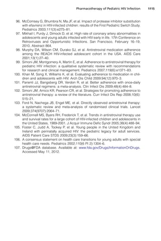 96. McComsey G, Bhumbra N, Ma JF, et al. Impact of protease inhibitor substitution
with efavirenz in HIV-infected children: results of the First Pediatric Switch Study.
Pediatrics 2003;111(3):e275–81.
97. Mikhail I, Purdy J, Dimock D, et al. High rate of coronary artery abnormalities in
adolescents and young adults infected with HIV early in life. 17th Conference on
Retroviruses and Opportunistic Infections. San Francisco, February 16–19,
2010. Abstract 864.
98. Murphy DA, Wilson CM, Durako SJ, et al. Antiretroviral medication adherence
among the REACH HIV-infected adolescent cohort in the USA. AIDS Care
2001;13(1):27–40.
99. Simoni JM, Montgomery A, Martin E, et al. Adherence to antiretroviral therapy for
pediatric HIV infection: a qualitative systematic review with recommendations
for research and clinical management. Pediatrics 2007;119(6):e1371–83.
100. Khan M, Song X, Williams K, et al. Evaluating adherence to medication in chil-
dren and adolescents with HIV. Arch Dis Child 2009;94(12):970–3.
101. Parienti JJ, Bangsberg DR, Verdon R, et al. Better adherence with once-daily
antiretroviral regimens: a meta-analysis. Clin Infect Dis 2009;48(4):484–8.
102. Simoni JM, Amico KR, Pearson CR, et al. Strategies for promoting adherence to
antiretroviral therapy: a review of the literature. Curr Infect Dis Rep 2008;10(6):
515–21.
103. Ford N, Nachega JB, Engel ME, et al. Directly observed antiretroviral therapy:
a systematic review and meta-analysis of randomised clinical trials. Lancet
2009;374(9707):2064–71.
104. McConnell MS, Byers RH, Frederick T, et al. Trends in antiretroviral therapy use
and survival rates for a large cohort of HIV-infected children and adolescents in
the United States, 1989-2001. J Acquir Immune Defic Syndr 2005;38(4):488–94.
105. Foster C, Judd A, Tookey P, et al. Young people in the United Kingdom and
Ireland with perinatally acquired HIV: the pediatric legacy for adult services.
AIDS Patient Care STDS 2009;23(3):159–66.
106. A consensus statement on health care transitions for young adults with special
health care needs. Pediatrics 2002;110(6 Pt 2):1304–6.
107. Drugs@FDA database. Available at: www.fda.gov/Drugs/InformationOnDrugs.
Accessed May 11, 2012.
Pharmacotherapy of Pediatric HIV Infection 1115
 