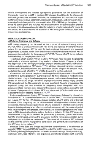 child’s development and creates age-specific parameters for the evaluation of
therapeutic response to ART in pediatric HIV disease. In addition to the changes in
immunologic response to the HIV infection, the development and maturation of organ
systems involved in drug absorption, distribution, metabolism, and elimination deter-
mine significant changes in the pharmacokinetics (PK) of ARV drugs throughout child-
hood. As a child grows and matures, ART transforms from the administration of small
amounts of liquid preparations to tablet formulations of coformulated ARV drugs. In
this article, the authors review the evolution of ART throughout childhood from early
infancy into adolescence.
PERINATAL EXPOSURE TO ART
ART During Pregnancy and Delivery
ART during pregnancy can be used for the purpose of maternal therapy and/or
PMTCT. When a woman infected with HIV meets the standard treatment initiation
criteria for her disease, ART is used for both maternal therapeutic and neonatal
prophylactic purposes. When there are no indications for treatment initiation, ART in
pregnancy is used solely for the purpose of PMTCT. The use of ART during delivery
is based solely on the purpose of PMTCT.
To achieve a high level of PMTCT in utero, ARV drugs need to cross the placenta
and produce adequate systemic drug levels in unborn infants. Pregnancy affects
the disposition of ART through physiologic changes affecting absorption, biotransfor-
mation, and elimination of ARV drugs.15–19
In addition, placental transport, compart-
mentalization, biotransformation, and elimination of ARV drugs in the embryo, fetus,
and placenta can all affect the PK of ARV drugs in the mother and child.
Current data indicate that despite some changes in the PK parameters of the NRTIs
and NNRTIs during pregnancy, overall exposure to these classes of medications is
similar between pregnant and non-pregnant women, and a dose change is not war-
ranted for these ARV drugs. The effect of pregnancy on the already highly variable
PK parameters of the PIs appears to be more significant. Reports of decreased PIs
exposure during the third trimester of pregnancy when compared with non-
pregnancy stage warrants dose adjustment (increase) considerations during the last
trimester of pregnancy for lopinavir (LPV) and atazanavir (ATV) in combination with
a standard dose of boosting ritonavir (RTV).6,20
In developed countries, 3-drug ART throughout pregnancy followed by intrapartum
intravenous AZT is considered the standard of care for PMTCT. In case a woman does
not require ART for her HIV disease, delayed initiation of ART at the end of the first
trimester of the pregnancy can be recommended, although earlier initiation can be
considered. Maintaining adequate levels of ARV exposure in infants becomes more
important during delivery when infants come in close contact with the maternal genital
tract virus during the birth process. With chronic ART use during pregnancy, the expo-
sure to ARV drugs is at a steady state at the time of delivery. If initial ARV doses are
administered during labor, several PK parameters (clearance, plasma elimination
half-life) are increased, whereas the area under the time versus concentration curve
and peak concentration are decreased.21
The choice of intravenous AZT is based
on the ability to achieve high plasma, cord blood, and genital fluid concentrations of
the ARV drug during delivery.22
Because of the cost and storage requirement considerations, a full schedule of
prenatal PMTCT (prenatal ART starting at the end of the first trimester plus intravenous
AZT during delivery) is largely limited to developed-world settings. More practical (eg,
oral drugs only), less intensive, less expensive, and shorter-duration ART regimens
Pharmacotherapy of Pediatric HIV Infection 1095
 