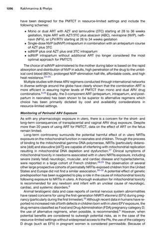 have been designed for the PMTCT in resource-limited settings and include the
following schemes:
 Mono or dual ART with AZT and lamivudine (3TC) starting at 28 to 36 weeks
gestation, triple ART with AZT/3TC plus abacavir (ABC), nevirapine (NVP), nelfi-
navir (NFV), or LPV/RTV starting at 26 to 34 weeks gestation
 Single-dose NVP (sdNVP) intrapartum in combination with an antepartum course
of AZT plus 3TC
 sdNVP plus oral AZT plus oral 3TC intrapartum
 sdNVP intrapartum without additional ART (no longer considered the most
optimal approach for PMTCT)
The choice of sdNVP administered to the mother during labor is based on the rapid
absorption and distribution of NVP in adults, high penetration of the drug to the umbil-
ical cord blood (80%), prolonged NVP elimination half-life, affordable costs, and high
heat resistance.23–25
Multiple studies with these ARV regimens conducted through international networks
in diverse settings around the globe have clearly shown that the combination ART is
more efficient in assuring higher levels of PMTCT than mono and dual ARV drug
combinations.6,26
Equally, the 3-component ART (antepartum, intrapartum, and post-
partum in neonates) has been shown to be superior to alternative regimens which
choice has been primarily dictated by cost and availability considerations in
resource-limited settings.
Monitoring of Perinatal ARV Exposure
As with any pharmacologic exposure in utero, there is a concern for the short- and
long-term consequences of transplacental and vaginal ARV drug exposure. Despite
more than 20 years of using ART for PMTCT, data on the effect of ART on the fetus
remain limited.
Long-term controversy surrounds the potential harmful effect of in utero NRTIs
exposure on the mitochondrial function in neonates and children. Through the process
of binding to the mitochondrial gamma DNA polymerase, NRTIs (particularly didano-
sine [ddI] and stavudine [d4T]) are capable of interfering with mitochondrial replication
resulting in mitochondrial DNA depletion and dysfunction.27
Clinical symptoms of
mitochondrial toxicity in newborns associated with in utero NRTIs exposure, including
severe (rarely fatal) neurologic, muscular, and cardiac disease and hyperlactatemia,
were reported in a large cohort of French children.28,29
The observation of several
other large prospective cohorts of perinatally NRTIs-exposed children from the United
States and Europe did not find a similar association.30–32
A potential effect of genetic
predisposition has been suggested to play a role in the cause of mitochondrial toxicity
following exposure to NRTIs in utero. A thorough evaluation for mitochondrial toxicity
is recommended for any newborn and infant with an unclear cause of neurologic,
cardiac, and systemic disorders.6
Animal teratogenic data and case reports of central nervous system abnormalities
have raised concerns for using the first-generation NNRTI efavirenz (EFV) during preg-
nancy (particularly during the first trimester).33
Although recent data in humans have re-
ported no increased risk of birth defects in children born with in utero EFV exposure, the
drug remains classified as Food and Drug Administration (FDA) pregnancy category D;
the use of alternative regimens, when possible, is recommended.6
However, when
potential benefits are considered to outweigh potential risks, as in the case of the
resource-limited settings without widespread access to the PIs, the use of the category
D drugs (such as EFV) in pregnant women is considered permissible. Because of
Rakhmanina  Phelps1096
 