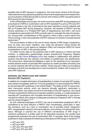 possible risks of ART exposure in pregnancy, the most recent version of the US peri-
natal treatment and prophylaxis guidelines recommend repeat (second trimester) ultra-
sound evaluation of fetal abnormality to women with a history of ART use (particularly to
EFV) during the first trimester.6
In the United States and Europe, the most commonly used ART during pregnancy is
comprised of 2 NRTIs in combination with an RTV-boosted PI, such as ATV and LPV.
A small increase in the risk of prematurity has been reported in women infected with
HIV on PI-based ART during pregnancy. However, the benefits of PMTCT and the
clinical usefulness of a PI-based ART (lack of hepatotoxicity and CD41 cell count
considerations associated with NVP) currently seem to outweigh the risks of prematu-
rity. Among other considerations of PIs exposure, there is also a recent report from
France linking in utero and postnatal LPV/RTV exposure to transient neonatal adrenal
dysfunction.34
The accumulation of data on the use of newer classes of ARV drugs in pregnancy,
such as entry and fusion inhibitors, may make the pendulum swing toward the
preferred choice of such agents as raltegravir (RAL) and maraviroc (MVC) for future
considerations of ART in the prenatal period.
To collect human data on the potential risks of ART exposure in infants and their
mothers, a collaborative epidemiologic project (Antiretroviral Pregnancy Registry
available at http://www.APRegistry.com) was created in collaboration with pharma-
ceutical manufactures with advisory committees of pediatricians and obstetricians.
This anonymous, observational database is open for the reporting of any nonexperi-
mental adverse events of perinatal ARV exposure by health providers providing care
to women infected with HIV and their children. Close long-term follow-up throughout
all stages of growth and development is recommended for children with a history of in
utero ART exposure.
NEONATAL ARV PROPHYLAXIS AND THERAPY
Neonatal ARV Prophylaxis
In addition to complete elimination of breastfeeding, 6 weeks of neonatal AZT prophy-
laxis started immediately (within 6–12 hours) postpartum is recommended for PMTCT
by the perinatal ART guidelines in the United States.6
The ability of AZT to induce tran-
sient macrocytic anemia, which can become clinically significant, particularly in
premature infants, has raised concerns for the length of the AZT exposure. As a result
of these considerations following comparative pediatric studies, a 4-week postpartum
neonatal AZT prophylaxis with complete elimination of breastfeeding is now recom-
mended for infants with a history of adequate prenatal and intrapartum ART in Europe
and the United Kingdom.35,36
As with maternal prophylaxis of MTCT, the use of combination postpartum ART is
considered to be more efficient in PMTCT than monotherapy, particularly in high-
risk scenarios, such as a lack or inconsistent use of prenatal and/or intrapartum
ART, unsuppressed maternal viral load at delivery, and a history of maternal HIV resis-
tance. Although in practice the use of different combinations of ARV drugs in
newborns postpartum is widely used for the described scenarios, few studies have
prospectively evaluated the use of combination ART in neonates. Most of the studies
published to date evaluated the following combinations of ARV drugs in newborns6,26
:
 AZT plus 3TC
 AZT plus NVP
 AZT plus 3TC plus NVP
 AZT plus 3TC plus NFV
Pharmacotherapy of Pediatric HIV Infection 1097
 