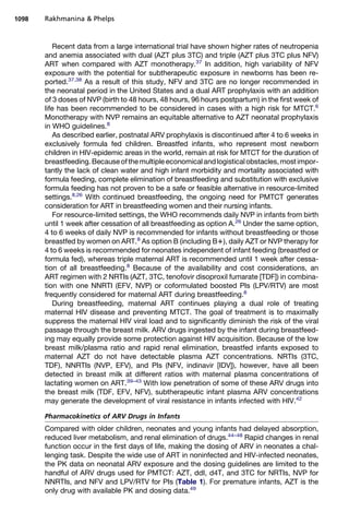 Recent data from a large international trial have shown higher rates of neutropenia
and anemia associated with dual (AZT plus 3TC) and triple (AZT plus 3TC plus NFV)
ART when compared with AZT monotherapy.37
In addition, high variability of NFV
exposure with the potential for subtherapeutic exposure in newborns has been re-
ported.37,38
As a result of this study, NFV and 3TC are no longer recommended in
the neonatal period in the United States and a dual ART prophylaxis with an addition
of 3 doses of NVP (birth to 48 hours, 48 hours, 96 hours postpartum) in the first week of
life has been recommended to be considered in cases with a high risk for MTCT.6
Monotherapy with NVP remains an equitable alternative to AZT neonatal prophylaxis
in WHO guidelines.8
As described earlier, postnatal ARV prophylaxis is discontinued after 4 to 6 weeks in
exclusively formula fed children. Breastfed infants, who represent most newborn
children in HIV-epidemic areas in the world, remain at risk for MTCT for the duration of
breastfeeding.Becauseofthemultipleeconomicalandlogisticalobstacles,mostimpor-
tantly the lack of clean water and high infant morbidity and mortality associated with
formula feeding, complete elimination of breastfeeding and substitution with exclusive
formula feeding has not proven to be a safe or feasible alternative in resource-limited
settings.8,26
With continued breastfeeding, the ongoing need for PMTCT generates
consideration for ART in breastfeeding women and their nursing infants.
For resource-limited settings, the WHO recommends daily NVP in infants from birth
until 1 week after cessation of all breastfeeding as option A.26
Under the same option,
4 to 6 weeks of daily NVP is recommended for infants without breastfeeding or those
breastfed by women on ART.8
As option B (including B1), daily AZT or NVP therapy for
4 to 6 weeks is recommended for neonates independent of infant feeding (breastfed or
formula fed), whereas triple maternal ART is recommended until 1 week after cessa-
tion of all breastfeeding.8
Because of the availability and cost considerations, an
ART regimen with 2 NRTIs (AZT, 3TC, tenofovir disoproxil fumarate [TDF]) in combina-
tion with one NNRTI (EFV, NVP) or coformulated boosted PIs (LPV/RTV) are most
frequently considered for maternal ART during breastfeeding.8
During breastfeeding, maternal ART continues playing a dual role of treating
maternal HIV disease and preventing MTCT. The goal of treatment is to maximally
suppress the maternal HIV viral load and to significantly diminish the risk of the viral
passage through the breast milk. ARV drugs ingested by the infant during breastfeed-
ing may equally provide some protection against HIV acquisition. Because of the low
breast milk/plasma ratio and rapid renal elimination, breastfed infants exposed to
maternal AZT do not have detectable plasma AZT concentrations. NRTIs (3TC,
TDF), NNRTIs (NVP, EFV), and PIs (NFV, indinavir [IDV]), however, have all been
detected in breast milk at different ratios with maternal plasma concentrations of
lactating women on ART.39–43
With low penetration of some of these ARV drugs into
the breast milk (TDF, EFV, NFV), subtherapeutic infant plasma ARV concentrations
may generate the development of viral resistance in infants infected with HIV.42
Pharmacokinetics of ARV Drugs in Infants
Compared with older children, neonates and young infants had delayed absorption,
reduced liver metabolism, and renal elimination of drugs.44–48
Rapid changes in renal
function occur in the first days of life, making the dosing of ARV in neonates a chal-
lenging task. Despite the wide use of ART in noninfected and HIV-infected neonates,
the PK data on neonatal ARV exposure and the dosing guidelines are limited to the
handful of ARV drugs used for PMTCT: AZT, ddI, d4T, and 3TC for NRTIs, NVP for
NNRTIs, and NFV and LPV/RTV for PIs (Table 1). For premature infants, AZT is the
only drug with available PK and dosing data.49
Rakhmanina  Phelps1098
 