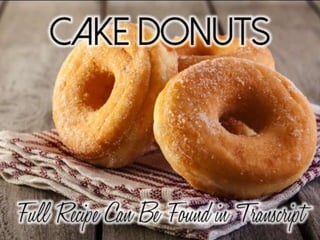 ¾ cup plus 1 tablespoon all-purpose flour
¼ cup whole wheat pastry flour
1 teaspoon baking powder
⅓ cup superfine sugar
½ teaspoon freshly grated nutmeg
½ teaspoon salt
2 tablespoons unsalted butter or vegetable
shortening
¼ cup whole milk, scalded
¼ cup plain yogurt
1 teaspoon vanilla extract
1 egg, beaten
Directions: Preheat the oven to 350
degrees(F). Lightly rub oil on a doughnut pan.
Sift the flours and baking powder together into
a large bowl. Whisk in the sugar, nutmeg, and
salt. Add the butter and use your fingers to rub
it into the dry ingredients, until evenly
distributed. Add the milk, yogurt, vanilla, and
egg, and stir until just combined. Do not
overmix.
Cake Donuts
 