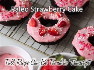 Paleo Strawberry Cake
Ingredients:
2½ cups blanched almond flour sifted
½ teaspoon baking soda
½ teaspoon salt
1 cup diced strawberries
6 tablespoons honey
¼ cup coconut oil, softened or liquid
1 tablespoon vanilla
1 teaspoon lemon juice
3 whole large room temp eggs (separated)
Strawberry coconut glaze
⅓ cup warmed coconut butter
2 tablespoons honey
2 tablespoons lemon juice
½ cup of crushed freeze-dried strawberries
filtered water as needed
Directions: Preheat oven to 350 degrees Fahrenheit. In a large bowl combine
all dry ingredients — almond flour, baking soda and salt. In another bowl
combine honey, coconut oil, vanilla, lemon, and egg yolks. Mix the two bowls
you’ve mixed above until well combined.
Beat egg whites until nice soft peaks form. Fold the egg whites and diced
strawberries with the rest of the batter until no egg whites are visible, but do
not over-mix. Grease your doughnut pan and then fill each doughnut mold
about ¾ full — about two large tablespoons. Bake for 18 minutes or until just
firm to the touch. Remove from pan and allow doughnuts to cool on wire
rack.
In a small bowl mix coconut butter and honey into a thick paste. Then mix in
lemon and the crushed freeze-dried strawberries. You can begin to add 1
teaspoon of warm water to your mixture until it’s smooth and creamy — if
you over-add, you can add more coconut butter. Glaze doughnuts once they
are completely cooled — once you’ve finished glazing, pop them into the
freezer so the glaze will firm up.
 