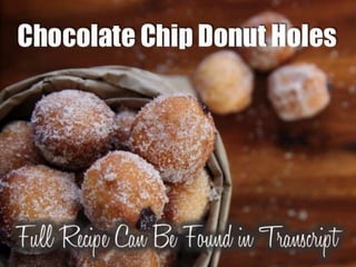Chocolate Chip Donut Holes
Ingredients:
1¼ cups all-purpose flour
¼ cup unsweetened cocoa powder (preferably Dutch
process)
½ teaspoon baking soda
¼ teaspoon salt
½ cup milk
½ cup packed light brown sugar
1 large egg, lightly beaten
4 tablespoons unsalted butter, melted and cooled slightly
2 tablespoons brewed coffee, cooled slightly
1 teaspoon vanilla extract
2 cups confectioners’ sugar
2 teaspoons vanilla extract
pinch of salt
4 to 5 tablespoons milk
sprinkles, for garnish
Directions: To make the doughnuts, preheat the oven to 325 degrees
Fahrenheit. Generously spray a mini muffin pan with nonstick cooking spray
and set aside. In a large bowl, whisk together the flour, cocoa powder, baking
soda, and salt until there are no lumps.
In a small bowl or liquid measuring cup, whisk together the milk, sugar, egg,
butter, coffee, and vanilla. Add the wet ingredients to the bowl with the dry
and mix until combined. Fill each mini muffin tin about ¾ of the way full.
Bake for 10 to 12 minutes, or until a toothpick inserted into the middle
comes out clean. Allow the doughnut holes to cool for 3 to 5 minutes in the
pan then remove to a wire rack. Let the doughnuts cool for another 10
minutes, then proceed with the glaze.
To make the glaze, add the confectioners’ sugar, vanilla, and salt to a small
bowl. Slowly whisk in the milk, one tablespoon at a time, until it reaches your
desired consistency. Lay a piece of wax or parchment paper underneath your
wire rack. Add the sprinkles to a shallow bowl. Working one at a time, roll
each doughnut hole in the glaze. Shake off the excess then roll in the
sprinkles. Shake off the excess once again and then place on the wire rack to
set.
 